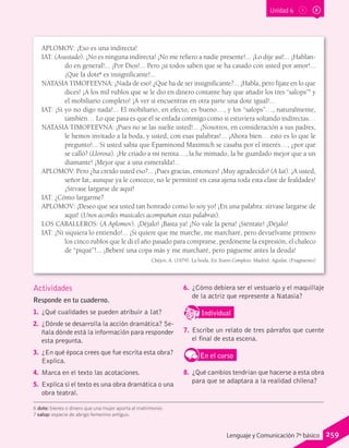 Unidad 6
APLOMOV: ¡Eso es una indirecta!
IAT: (Asustado). ¡No es ninguna indirecta! ¡No me refiero a nadie presente!... ¡Lo dije así!... ¡Hablan-
do en general!... ¡Por Dios!... Pero ¡si todos saben que se ha casado con usted por amor!...
¡Que la dote6
es insignificante!...
NATASIA TIMOFEEVNA: ¡Nada de eso! ¿Qué ha de ser insignificante?... ¡Habla, pero fíjate en lo que
dices! ¡A los mil rublos que se le dio en dinero contante hay que añadir los tres “salops”7
y
el mobiliario completo! ¡A ver si encuentras en otra parte una dote igual!...
IAT: ¡Si yo no digo nada!... El mobiliario, en efecto, es bueno…, y los “salops”…, naturalmente,
también… Lo que pasa es que él se enfada conmigo como si estuviera soltando indirectas…
NATASIA TIMOFEEVNA: ¡Pues no se las suelte usted!... ¡Nosotros, en consideración a sus padres,
le hemos invitado a la boda, y usted, con esas palabras!... ¡Ahora bien… esto es lo que le
pregunto!... Si usted sabía que Epaminond Maximich se casaba por el interés…, ¿por qué
se calló? (Llorosa). ¡He criado a mi nenita…, la he mimado, la he guardado mejor que a un
diamante! ¡Mejor que a una esmeralda!...
APLOMOV: Pero ¿ha creído usted eso?... ¡Pues gracias, entonces! ¡Muy agradecido! (A Iat). ¡A usted,
señor Iat, aunque ya le conozco, no le permitiré en casa ajena toda esta clase de fealdades!
¡Sírvase largarse de aquí!
IAT: ¿Cómo largarme?
APLOMOV: ¡Deseo que sea usted tan honrado como lo soy yo! ¡En una palabra: sírvase largarse de
aquí! (Unos acordes musicales acompañan estas palabras).
LOS CABALLEROS: (A Aplomov). ¡Déjalo! ¡Basta ya! ¡No vale la pena! ¡Siéntate! ¡Déjalo!
IAT: ¡Ni siquiera lo entiendo!... ¡Si quiere que me marche, me marcharé, pero devuélvame primero
los cinco rublos que le di el año pasado para comprarse, perdóneme la expresión, el chaleco
de “piqué”!... ¡Beberé una copa más y me marcharé, pero págueme antes la deuda!
Chéjov, A. (1979). La boda. En Teatro Completo. Madrid: Aguilar. (Fragmento)
6 dote: bienes o dinero que una mujer aporta al matrimonio.
7 salop: especie de abrigo femenino antiguo.
Actividades
Responde en tu cuaderno.
1.	 ¿Qué cualidades se pueden atribuir a Iat?
2.	 ¿Dónde se desarrolla la acción dramática? Se-
ñala dónde está la información para responder
esta pregunta.
3.	 ¿En qué época crees que fue escrita esta obra?
Explica.
4.	 Marca en el texto las acotaciones.
5.	 Explica si el texto es una obra dramática o una
obra teatral.
6.	 ¿Cómo debiera ser el vestuario y el maquillaje
de la actriz que represente a Natasia?
IndividualD
RE
F
T
7.	 Escribe un relato de tres párrafos que cuente
el final de esta escena.
En el curso
8.	 ¿Qué cambios tendrían que hacerse a esta obra
para que se adaptara a la realidad chilena?
259Lenguaje y Comunicación 7º básico
 