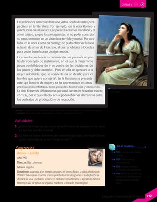 1597: se escribe la obra Romeo
y Julieta.
1884: Chile reconoce el
matrimonio civil.
1929: se estrena la primera
versión de La fierecilla domada.
1966: estreno de la versión más
famosa de La fierecilla domada,
protagonizada por Elizabeth
Taylor.
	 En el mundo…
Actividades
1.	 ¿Cómo te imaginas que era la relación entre los esposos en los años
en que fue escrita la obra?
2.	 La obra se llama Entremés del mancebo que casó con mujer brava;
¿cómo te imaginas a esa “mujer brava”?
Las relaciones amorosas han sido vistas desde distintas pers-
pectivas en la literatura. Por ejemplo, en la obra Romeo y
Julieta, leída en la Unidad 3, se presenta el amor prohibido y el
amor trágico, ya que los protagonistas, al no poder concretar
su amor, terminan en un desenlace terrible y mortal. Por otro
lado, en la obra Como en Santiago se pudo observar la falsa
relación de amor de Florencio, al querer obtener a Dorotea
para poder beneficiarse de algún modo.
La comedia que leerás a continuación nos presenta un par-
ticular concepto de matrimonio, en el que la mujer tiene
pocas posibilidades de ir en contra de las decisiones de
los padres y debe acatarlas1
. Pero en ella se apreciará a la
mujer indomable, que se convierte en un desafío para el
hombre que quiera cortejarla2
. En la literatura se presenta
este tipo literario de mujer y se ha representado en otras
producciones artísticas, como películas, telenovelas y canciones.
La obra Entremés del mancebo que casó con mujer brava fue escrita
en 1935, por lo que el lector actual podrá observar diferencias entre
los contextos de producción y de recepción.
Phillip H. Calderon (1888). Ilustración
de Julieta.
Romeo + Julieta
Año: 1996
Dirección: Baz Luhrmann
Género: Tragedia
Descripción: adaptada a los tiempos actuales, en Verona Beach, la clásica historia de
William Shakespeare muestra el amor prohibido entre dos jóvenes. La adaptación se
destaca por usar una banda sonora con cantantes renombrados y, a pesar de mostrar
tiroteos en vez de peleas de espadas, mantiene la línea del texto original.
Sugerencias…
1 acatar: aceptar con sumisión una autoridad, unas normas legales o una orden de alguien.
2 cortejar: tratar de captar el amor de una mujer o tratar de seducirla.
Unidad 6
261Lenguaje y Comunicación 7º básico
 