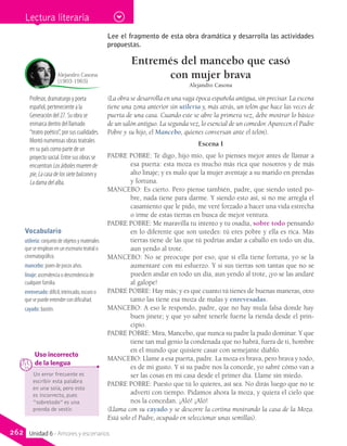 Profesor, dramaturgo y poeta
español, perteneciente a la
Generación del 27. Su obra se
enmarca dentro del llamado
“teatro poético”, por sus cualidades.
Montó numerosas obras teatrales
en su país como parte de un
proyecto social. Entre sus obras se
encuentran Los árboles mueren de
pie, La casa de los siete balcones y
La dama del alba.
Alejandro Casona
(1903-1965)
Un error frecuente es
escribir esta palabra
en una sola, pero esto
es incorrecto, pues
“sobretodo” es una
prenda de vestir.
	 Uso incorrecto
	 de la lengua
Lee el fragmento de esta obra dramática y desarrolla las actividades
propuestas.
Entremés del mancebo que casó
con mujer brava
Alejandro Casona
(La obra se desarrolla en una vaga época española antigua, sin precisar. La escena
tiene una zona anterior sin utilería y, más atrás, un telón que hace las veces de
puerta de una casa. Cuando este se abre la primera vez, debe mostrar lo básico
de un salón antiguo. La segunda vez, lo esencial de un comedor. Aparecen el Padre
Pobre y su hijo, el Mancebo, quienes conversan ante el telón).
Escena I
PADRE POBRE: Te digo, hijo mío, que lo pienses mejor antes de llamar a
esa puerta: esta moza es mucho más rica que nosotros y de más
alto linaje; y es malo que la mujer aventaje a su marido en prendas
y fortuna.
MANCEBO: Es cierto. Pero piense también, padre, que siendo usted po-
bre, nada tiene para darme. Y siendo esto así, si no me arregla el
casamiento que le pido, me veré forzado a hacer una vida estrecha
o irme de estas tierras en busca de mejor ventura.
PADRE POBRE: Me maravilla tu intento y tu osadía, sobre todo pensando
en lo diferente que son ustedes: tú eres pobre y ella es rica. Más
tierras tiene de las que tú podrías andar a caballo en todo un día,
aun yendo al trote.
MANCEBO: No se preocupe por eso; que si ella tiene fortuna, yo se la
aumentaré con mi esfuerzo. Y si sus tierras son tantas que no se
pueden andar en todo un día, aun yendo al trote, ¡yo se las andaré
al galope!
PADRE POBRE: Hay más; y es que cuanto tú tienes de buenas maneras, otro
tanto las tiene esa moza de malas y enrevesadas.
MANCEBO: A eso le respondo, padre, que no hay mula falsa donde hay
buen jinete; y que yo sabré tenerle fuerte la rienda desde el prin-
cipio.
PADRE POBRE: Mira, Mancebo, que nunca su padre la pudo dominar. Y que
tiene tan mal genio la condenada que no habrá, fuera de ti, hombre
en el mundo que quisiere casar con semejante diablo.
MANCEBO: Llame a esa puerta, padre. La moza es brava, pero brava y todo,
es de mi gusto. Y si su padre nos la concede, yo sabré cómo van a
ser las cosas en mi casa desde el primer día. Llame sin miedo.
PADRE POBRE: Puesto que tú lo quieres, así sea. No dirás luego que no te
advertí con tiempo. Pidamos ahora la moza, y quiera el cielo que
nos la concedan. ¡Aló! ¡Aló!
(Llama con su cayado y se descorre la cortina mostrando la casa de la Moza.
Está solo el Padre, ocupado en seleccionar unas semillas).
Vocabulario
utilería: conjunto de objetos y materiales
que se emplean en un escenario teatral o
cinematográfico.
mancebo: joven de pocos años.
linaje: ascendencia o descendencia de
cualquier familia.
enrevesado: difícil, intrincado, oscuro o
que se puede entender con dificultad.
cayado: bastón.
Lectura literaria
262 Unidad 6 - Amores y escenarios
 