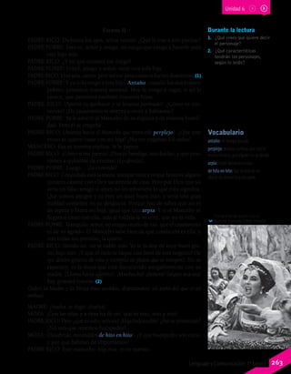 Durante la lectura
1.	 ¿Qué crees que quiere decir
el personaje?
2.	 ¿Qué características
tendrán los personajes,
según lo leído?
Escena II
PADRE RICO: Dichosos los ojos, señor vecino. ¿Qué le trae a mis puertas?
PADRE POBRE: Esto es, señor y amigo, un ruego que vengo a hacerle para
este hijo mío.
PADRE RICO: ¿Y en qué consiste ese ruego?
PADRE POBRE: Usted, amigo y señor, tiene una sola hija.
PADRE RICO: Una sola, cierto; pero así me pesa como si fueran doscientas.(1)
PADRE POBRE: Y yo solo tengo a este hijo. Antaño, cuando los dos éramos
pobres, juntamos nuestra amistad. Hoy le vengo a rogar, si así le
parece, que juntemos también nuestros hijos.
PADRE RICO: (Aparta su quehacer y se levanta pasmado). ¿Cómo es eso,
vecino? ¿De casamiento te atreves a venir a hablarme?
PADRE POBRE: Ya le advertí al Mancebo de su riqueza y de nuestra humil-
dad. Pero él se empeña…
PADRE RICO: (Avanza hacia el Mancebo que retrocede perplejo). ¿Que este
mozo se quiere casar con mi hija? ¿No me engañan los oídos?
MANCEBO: Esa es nuestra súplica. Si le parece.
PADRE RICO: ¡Cómo si me parece! ¡Dios te bendiga, muchacho, y qué peso
vienes a quitarme de encima! (Lo abraza).
PADRE POBRE: Luego… ¿la concede?
PADRE RICO: Concedida está la moza, aunque nunca oí que hombre alguno
quisiera casarse con ella y sacármela de casa. Pero por Dios que yo
sería un falso amigo si antes no les advirtiera lo que esto significa.
Que somos amigos y tú eres un muy buen hijo, y sería una gran
maldad consentir en su desgracia. Porque haz de saber que así es
de áspera y brava mi hija, igual que una arpía. Y si el Mancebo se
llegara a casar con ella, más le valdría la muerte, que no la vida.
PADRE POBRE: Tranquilo, señor, no tengas recelo de eso, que el casamiento
es de su agrado. El Mancebo sabe bien de qué condición es ella, y
con todas sus prendas, la quiere.
PADRE RICO: Siendo así, no se hable más. Yo te la doy de muy buen gra-
do, hijo mío. ¡Y que el cielo te saque con bien de este negocio! (Se
oye dentro griterío de riña y estrépito de platos que se rompen). No se
espanten: es la moza que está discutiendo amigablemente con su
madre. (Llama hacia adentro). ¡Muchacha! ¡Señora! Salgan acá que
hay grandes nuevas. (2)
(Salen la Madre y la Moza muy airadas, disputándose un paño del que tiran
ambas).
MADRE: ¡Suelta, te digo! ¡Suelta!
MOZA: ¡Con las uñas y a tiras ha de ser, que es mío, mío y mío!
PADRE RICO: Pero ¿qué es esto, señora? ¡Hija indomable! ¿Así se presentan?
¿No ven que tenemos huéspedes?
MOZA: (Desabrida, mirándolos de hito en hito). ¿Y qué huéspedes son estos,
y por qué habrían de importarnos?
PADRE RICO: Este mancebo, hija mía, es tu marido.
Vocabulario
antaño: en tiempo pasado.
perplejo: dudoso, confuso, que algo le
resulta incierto, que alguien no se decide.
arpía: mujer perversa o mala.
de hito en hito: fijar la vista en un
objeto sin distraerla a otra parte.
Fotograma de la película La
fierecilla domada (1966). Detalle.
Unidad 6
263Lenguaje y Comunicación 7º básico
 