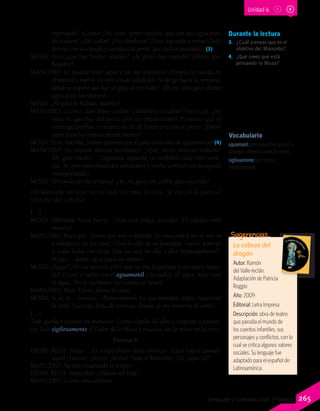 Durante la lectura
3.	 ¿Cuál piensas que es el
objetivo del Mancebo?
4.	 ¿Qué crees que está
pensando la Moza?
esperando). ¡Cómo! ¿No oíste, perro traidor, que me des agua para
las manos? ¿Ah, callas? ¿No obedeces? ¡Pues aguarda y verás! (Sale
furioso con su espada y sacrifica al perro, que aúlla espantado). (3)
MOZA: Pero ¿qué has hecho, marido? ¿Al perro has matado? ¡Miren qué
hombre!
MANCEBO: Le mandé traer agua y no me obedeció. (Limpia la espada en
el mantel y vuelve los ojos airado alrededor. Se dirige hacia la ventana,
donde se supone que hay un gato al otro lado). ¡Eh, tú, don gato: dame
agua para las manos!
MOZA: ¿Al gato le hablas, marido?
MANCEBO: ¡Cómo, don falso traidor! ¿También tú callas? Pues qué, ¿no
viste lo que fue del perro por no obedecerme? Prometo que si
conmigo porfías, lo mismo te he de hacer a ti que al perro. ¡Dame
agua para las manos ahora mismo!
MOZA: Pero, marido, ¿cómo quieres que el gato entienda de aguamanos? (4)
MANCEBO: (Le impone silencio secamente). ¿Qué, no te mueves todavía?
Ah, gato traidor… ¡Aguarda, aguarda, tú también! (Sale entre corti-
nas. Se oyen unos maullidos estridentes y vuelve a entrar con la espada
ensangrentada).
MOZA: (Mirando por la ventana). ¡Ay, mi gato, mi pobre gato querido!
(El Mancebo mira en torno cada vez más furioso. Se oye en el patio el
relincho del caballo).
[…]
MOZA: (Mirando hacia fuera). ¡Dios nos valga, marido! ¡El caballo está
muerto!
MANCEBO: Pues qué: ¿crees que voy a mandar yo una cosa y no se me va
a obedecer en mi casa? (Tira la silla de un puntapié. Vuelve a mirar
a todos lados con furia. Fija los ojos en ella y dice reposadamente).
Mujer… dame agua para las manos.
MOZA: ¿Agua? ¡Ahora mismo! ¿Por qué no me la pediste a mí antes, mari-
do? (Corre y vuelve con el aguamanil y la toalla). El agua. Aquí está
el agua. No te molestes: yo misma te lavaré.
MANCEBO: Bien. Dame ahora la cena.
MOZA: Sí, sí, sí… la cena… Ahora mismo. Lo que mandes, señor. Aquí está
la cena. (La trae, llena de sonrisas. Queda de pie mientras él come).
[…]
Todo queda a oscuras un momento. Canta el gallo del alba y empieza a amane-
cer. Sale sigilosamente el Padre de la Moza y escucha con la mano en la oreja.
Escena V
PADRE RICO: Nada… Es sospechoso tanto silencio. ¿Qué habrá pasado
aquí? (Llama). ¡Yerno! ¡Yerno! (Sale el Mancebo). Eh, ¿qué tal?
MANCEBO: Ya está amansada la mujer.
PADRE RICO: Imposible. ¿Mansa mi hija?
MANCEBO: Como una cordera.
Vocabulario
aguamanil: jarro para echar agua en la
palangana donde se lavan las manos.
sigilosamente: con cautela,
silenciosamente.
La cabeza del
dragón
Autor: Ramón
del Valle-Inclán.
Adaptación de Patricia
Roggio
Año: 2009
Editorial: Letra Impresa
Descripción: obra de teatro
que parodia el mundo de
los cuentos infantiles, sus
personajes y conflictos, con lo
cual se critica algunos valores
sociales. Su lenguaje fue
adaptado para el español de
Latinoamérica.
Sugerencias…
Unidad 6
265Lenguaje y Comunicación 7º básico
 