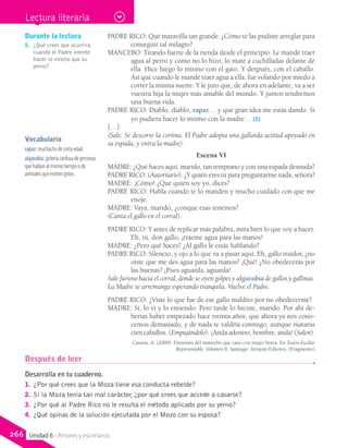 PADRE RICO: Qué maravilla tan grande. ¿Cómo te las pudiste arreglar para
conseguir tal milagro?
MANCEBO: Tirando fuerte de la rienda desde el principio. Le mandé traer
agua al perro y como no lo hizo, lo maté a cuchilladas delante de
ella. Hice luego lo mismo con el gato. Y después, con el caballo.
Así que cuando le mandé traer agua a ella, fue volando por miedo a
correr la misma suerte. Y le juro que, de ahora en adelante, va a ser
vuestra hija la mujer más amable del mundo. Y juntos tendremos
una buena vida.
PADRE RICO: Diablo, diablo, rapaz… y qué gran idea me estás dando. Si
yo pudiera hacer lo mismo con la madre… (5)
[…]
(Sale. Se descorre la cortina. El Padre adopta una gallarda actitud apoyado en
su espada, y entra la madre).
Escena VI
MADRE: ¿Qué haces aquí, marido, tan temprano y con una espada desnuda?
PADRE RICO: (Autoritario). ¿Y quién eres tú para preguntarme nada, señora?
MADRE: ¡Cómo! ¿Que quién soy yo, dices?
PADRE RICO: Habla cuando te lo manden y mucho cuidado con que me
enoje.
MADRE: Vaya, marido, ¿conque esas tenemos?
(Canta el gallo en el corral).
PADRE RICO: Y antes de replicar más palabra, mira bien lo que voy a hacer.
Eh, tú, don gallo, ¡tráeme agua para las manos!
MADRE: ¿Pero qué haces? ¿Al gallo le estás hablando?
PADRE RICO: Silencio, y ojo a lo que va a pasar aquí. Eh, gallo traidor, ¿no
oíste que me des agua para las manos? ¡Qué! ¿No obedecerás por
las buenas? ¡Pues aguarda, aguarda!
Sale furioso hacia el corral, donde se oyen golpes y algarabía de gallos y gallinas.
La Madre se arremanga esperando tranquila. Vuelve el Padre.
PADRE RICO: ¿Viste lo que fue de ese gallo maldito por no obedecerme?
MADRE: Sí, lo vi y lo entiendo. Pero tarde lo hiciste, marido. Por ahí de-
berías haber empezado hace treinta años, que ahora ya nos cono-
cemos demasiado, y de nada te valdría conmigo, aunque mataras
cien caballos. (Empujándolo). ¡Anda adentro, hombre, anda! (Salen).
Casona, A. (2000). Entremés del mancebo que casó con mujer brava. En Teatro Escolar
Representable. Volumen II. Santiago: Arrayán Editores. (Fragmento)
Vocabulario
rapaz: muchacho de corta edad.
algarabía: gritería confusa de personas
que hablan al mismo tiempo o de
animales que emiten gritos.
Durante la lectura
5.	 ¿Qué crees que ocurrirá
cuando el Padre intente
hacer lo mismo que su
yerno?
Después de leer
Desarrolla en tu cuaderno.
1.	 ¿Por qué crees que la Moza tiene esa conducta rebelde?
2.	 Si la Moza tenía tan mal carácter, ¿por qué crees que accede a casarse?
3.	 ¿Por qué al Padre Rico no le resulta el método aplicado por su yerno?
4.	 ¿Qué opinas de la solución ejecutada por el Mozo con su esposa?
Lectura literaria
266 Unidad 6 - Amores y escenarios
 