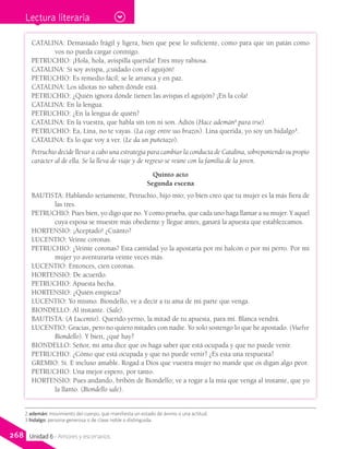 CATALINA: Demasiado frágil y ligera, bien que pese lo suficiente, como para que un patán como
vos no pueda cargar conmigo.
PETRUCHIO: ¡Hola, hola, avispilla querida! Eres muy rabiosa.
CATALINA: Si soy avispa, ¡cuidado con el aguijón!
PETRUCHIO: Es remedio fácil; se le arranca y en paz.
CATALINA: Los idiotas no saben dónde está.
PETRUCHIO: ¿Quién ignora dónde tienen las avispas el aguijón? ¡En la cola!
CATALINA: En la lengua.
PETRUCHIO: ¿En la lengua de quién?
CATALINA: En la vuestra, que habla sin ton ni son. Adiós (Hace ademán2
para irse).
PETRUCHIO: Ea, Lina, no te vayas. (La coge entre sus brazos). Lina querida, yo soy un hidalgo3
.
CATALINA: Es lo que voy a ver. (Le da un puñetazo).
Petruchio decide llevar a cabo una estrategia para cambiar la conducta de Catalina, sobreponiendo su propio
carácter al de ella. Se la lleva de viaje y de regreso se reúne con la familia de la joven.
Quinto acto
Segunda escena
BAUTISTA: Hablando seriamente, Petruchio, hijo mío; yo bien creo que tu mujer es la más fiera de
las tres.
PETRUCHIO: Pues bien, yo digo que no. Y como prueba, que cada uno haga llamar a su mujer. Y aquel
cuya esposa se muestre más obediente y llegue antes, ganará la apuesta que establezcamos.
HORTENSIO: ¡Aceptado! ¿Cuánto?
LUCENTIO: Veinte coronas.
PETRUCHIO: ¿Veinte coronas? Esta cantidad yo la apostaría por mi halcón o por mi perro. Por mi
mujer yo aventuraría veinte veces más.
LUCENTIO: Entonces, cien coronas.
HORTENSIO: De acuerdo.
PETRUCHIO: Apuesta hecha.
HORTENSIO: ¿Quién empieza?
LUCENTIO: Yo mismo. Biondello, ve a decir a tu ama de mi parte que venga.
BIONDELLO: Al instante. (Sale).
BAUTISTA: (A Lucentio). Querido yerno, la mitad de tu apuesta, para mí. Blanca vendrá.
LUCENTIO: Gracias, pero no quiero mitades con nadie. Yo solo sostengo lo que he apostado. (Vuelve
Biondello). Y bien, ¿qué hay?
BIONDELLO: Señor, mi ama dice que os haga saber que está ocupada y que no puede venir.
PETRUCHIO: ¿Cómo que está ocupada y que no puede venir? ¿Es esta una respuesta?
GREMIO: Sí. E incluso amable. Rogad a Dios que vuestra mujer no mande que os digan algo peor.
PETRUCHIO: Una mejor espero, por tanto.
HORTENSIO: Pues andando, bribón de Biondello; ve a rogar a la mía que venga al instante, que yo
la llamo. (Biondello sale).
2 ademán: movimiento del cuerpo, que manifiesta un estado de ánimo o una actitud.
3 hidalgo: persona generosa o de clase noble o distinguida.
Lectura literaria
268 Unidad 6 - Amores y escenarios
 