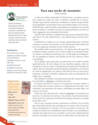 El almohadón
de plumas y
otros cuentos
Autor: Horacio
Quiroga
Año: 2008
Editorial: Alfaguara Infantil
Descripción: selección de
relatos escritos por uno
de los mejores cuentistas
latinoamericanos.
Encontrarás narraciones con
temáticas de terror.
Sugerencias…
Vocabulario
fosca: de color oscuro, casi negro.
convulsivo: con temblores musculares
intensos e involuntarios.
a hurtadillas: furtivamente, sin que
nadie lo note.
desolado: descorazonado.
inconcebible: incomprensible.
barboteo: acción y efecto de barbotear,
hablar de forma entrecortada y confusa.
Contenido literario
Para una noche de insomnio
Horacio Quiroga
A todos nos había sorprendido la fatal noticia; y quedamos aterra-
dos cuando un criado nos trajo —volando— detalles de su muerte.
Aunque hacía mucho tiempo que notábamos en nuestro amigo señales
de desequilibrio, no pensamos nunca que pudiera llegar a ese extremo.
Había llevado a cabo el suicidio más espantoso sin dejarnos un recuerdo
para sus amigos. Y, cuando lo tuvimos en nuestra presencia, volvimos el
rostro, presos de una compasión horrorizada.
Aquella tarde húmeda y nublada hacía que nuestra impresión fuera
más fuerte. El cielo estaba lívido, y una neblina fosca cruzaba el ho-
rizonte.
Condujimos el cadáver en un carruaje, apelotonados por un horror
creciente. La noche venía encima; y por la portezuela mal cerrada caía
un río de sangre que marcaba en rojo nuestra marcha.
Iba tendido sobre nuestras piernas, y las últimas luces de aquel día
amarillento daban de pleno en su rostro violado con manchas lívidas.
Su cabeza se sacudía de un lado para otro. A cada golpe en el adoquina-
do, sus párpados se abrían y nos miraba con sus ojos vidriosos, duros
y empañados.
No sé debido a qué causa, pero creo que nunca en mi vida he sentido
igual impresión. Al solo contacto de sus miembros rígidos, sentía un
escalofrío en todo el cuerpo. Extrañas ideas de superstición llenaban mi
cabeza. Mis ojos adquirían una fijeza hipnótica mirándolo y, en el horror
de toda mi imaginación, me parecía verle abrir la boca en una mueca
espantosa, clavarme la mirada y abalanzarse sobre mí, llenándome de
sangre fría y coagulada.
Mis cabellos se erizaban, y no pude menos que dar un grito de angus-
tia, convulsivo y delirante, y echarme para atrás.
En aquel momento el muerto se escapaba de nuestras rodillas y
caía al fondo del carruaje cuando era completamente de noche, en la
oscuridad, nos apretamos las manos, temblando de arriba abajo, sin
atrever a mirarnos.
Todas las viejas ideas de niño, creencias absurdas, se encarnaron en
nosotros. Levantamos las piernas a los asientos, insconscientemente,
llenos de horror, mientras en el fondo del carruaje el muerto se sacudía
de un lado a otro.
Poco a poco nuestras piernas comenzaron a enfriarse. Era un hielo
que subía desde el fondo, que avanzaba por el cuerpo, como si la muerte
fuese contagiándose en nosotros. No nos atrevíamos a movernos. De
cuando en cuando nos inclinábamos hacia el fondo, y nos quedábamos
mirando por largo rato en la oscuridad, con los ojos espantosamente
abiertos, creyendo ver al muerto que se enderezaba con una mueca de
Cuentista, dramaturgo y
poeta uruguayo, enmarcado
en la literatura modernista y
naturalista. Es considerado uno
de los más grandes escritores
latinoamericanos. Entre sus obras
se destacan Cuentos de la selva,
Anaconda y Cuentos de amor, de
locura y de muerte.
Horacio Quiroga
(1878-1937)
26 Unidad 1 - Letras del terror
 