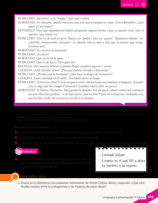 AA Busca en tu biblioteca Una propuesta matrimonial, de Antón Chéjov, léela y responde: ¿Qué simi-
litudes existen entre la protagonista y las mujeres de estas obras?
Para saber más
Responde en tu cuaderno.
1.	 ¿Qué te parece el tipo de mujer que se presenta en ambas obras? Fundamenta.
2.	 ¿Cómo crees que Petruchio cambió la conducta de Catalina?
3.	 ¿Crees que aún se dan situaciones como las relaciones entre hombres de estas mujeres? Argumenta.
IndividualD
RE
F
T
4.	 William Shakespeare vivió en el siglo XVI. Escríbele una
carta, contándole cómo son las relaciones entre hombres
y mujeres en el mundo de hoy.
PETRUCHIO: ¡Hombre!, si la “ruegas” claro que vendrá.
HORTENSIO: No obstante, mucho me temo que a la tuya le ruegues en vano. (Entra Biondello). ¿Qué
pasa? ¿Y mi mujer?
BIONDELLO: Dice que seguramente habéis preparado alguna broma y que no quiere venir. Que si
queréis, que vayáis vos.
PETRUCHIO: Esto va de mal en peor. Blanca no “podía”; esta no “quiere”. Respuesta infame4
, in-
tolerable, insoportable. ¡Grumio!, ve adonde está tu ama y dile que la mando que venga.
(Grumio sale).
HORTENSIO: Ya conozco la respuesta.
PETRUCHIO: ¿Es decir?
HORTENSIO: Que no le da la gana.
PETRUCHIO: Qué le de hacer. Peor para mí.
BAUTISTA: ¡Por nuestra Señora! ¡Catalina llega! (Catalina aparece y entra).
CATALINA: ¿Qué deseáis, señor? ¿Para qué habéis enviado a llamarme?
PETRUCHIO: ¿Dónde está tu hermana? ¿Qué hace la mujer de Hortensio?
CATALINA: Están sentadas en el salón, charlando junto al fuego.
PETRUCHIO: ¡Corre por ellas! Y si se niegan a venir, tráelas hasta sus maridos a latigazos. ¡Escapa!
¿No te digo que las traigas al instante? (Catalina vuelve sobre sus pasos).
HORTENSIO: Te felicito, Petruchio: has ganado la apuesta. Por mi parte, añado veinte mil coronas a
las que ellos han perdido. A mi hija nueva, ¡nueva dote5
! Que en verdad tan cambiada está,
que no hay medio de reconocer en ella a la antigua.
Shakespeare. W. (2003). La fierecilla domada. Recuperado el 17 de junio de 2013, de
http://www.librosenred.com.
Estimado William:
Estamos en el siglo XXI y ahora
los hombres y las mujeres...
Recuerdaqueloscontenidosdelossitioswebpuedencambiar.
4 infame: que no tiene honra ni estimación y es malo y vil.
5 dote: conjunto de bienes y derechos que aporta una mujer al matrimonio.
Unidad 6
269Lenguaje y Comunicación 7º básico
 