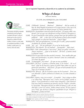 Dramaturgo y periodista uruguayo,
considerado una de las figuras
mundiales del teatro. Su obra se
destaca por la crítica social. En
Argentina se celebra El Día del
Canillita, en honor a su obra sobre
un vendedor de periódicos. Escribió
Canillita, Lapobregente y Los
muertos, entre otras obras.
Florencio
Sánchez
(1875-1910)
Contenido literario
Lee el siguiente fragmento y desarrolla en tu cuaderno las actividades:
M’hijo el dotor
Florencio Sánchez
El GURÍ, doña MARIQUITA y don OLEGARIO.
Escena I
GURÍ: 	 (Chillando). ¡Señora!... ¡Madrina!.... ¡Madrina!.... Ahí ha venido el
hijo de doña Brígida la puestera en la yegua picaza y dice que si le
empriesta el palote de amasar porque va a hacer pasteles hoy...
MARIQUITA: (Asomándose a una de las puertas del foro). ¿Te querés callar, con-
denao? ¿No ves que vas a despertar a m’hijo el dotor? (Desaparece).
GURÍ: 	 Es que el muchacho viene apurao, porque tiene que dir también a la
pulpería1
.... ¡Ah!... y dice que si le da permiso p’atar la descornada2
vieja, porque va a precisar más leche... ¿Qué le digo?
MARIQUITA: (Sale precipitadamente y lo toma por el cuello, zamarreándolo).
¡Acabarás de cacarear, maldito!...
GURÍ: 	 ¡Ay!...¡ay!... ¡No me pellizque! ¡Si yo no he hecho nada!
MARIQUITA: (Sin soltarlo). ¡Te viá enseñar!... ¡Trompudo!... ¡Mal criao!
OLEGARIO: (Sale calmosamente e interviene). ¡Dejá esa pobre criatura!...
¡Parece mentira!.... ¿Qué te ha hecho?... (Al Gurí). ¡Camine usted
a cebarme3
mate!
MARIQUITA: Es que todos los días sucede lo mismo... Este canalla sabe que
Julio está durmiendo y se pone a berrear4
como un condenado...
¡Y lo hace de gusto!
GURÍ: 	 (Compungido). ¡No señor!... ¡Es que no me acordaba!
OLEGARIO: (Al Gurí). ¡Camine a cebarme mate, le he dicho!... (Se va el
Gurí). ¡Qué ha de hacerlo a gusto el pobre! Bien sabés vos que es
gritón por naturaleza... (Afectuoso). ¿Es que se ha levantado hoy mi
vieja con el naranjo torcido?...
MARIQUITA: (Brusca). ¡Me he levantao como me he levantao!... Pero vos
con defender y darle confianza al chinito ese, lo estás echando a
perder.
OLEGARIO: ¡Vamos, vieja, no se enoje!... ¡Caramba!... Vaya, traiga su sillón
y su sillita baja. (Mariquita vase y vuelve con los pedidos cuando se
indica). Y nos pondremos a tomar mate tranquilos. ¡Qué diantres!
Está muy linda la mañanita pa ponerle cara fea. Espere, comadre,
le viá’ayudar. (Mariquita alcanza un sillón de hamaca y sale con una
silla baja y avíos5
de costura. Ambos toman asiento. El Gurí aparece
con el mate, que alcanza a Olegario, quedándose de pie. Olegario a
Mariquita). ¿Gusta servirse?
1 pulpería: tienda en que se venden distintos artículos.
2 Se refiere a una vaca a la que le sacaron los cuernos.
3 Se refiere a preparar el mate, que es una bebida caliente que se toma con una bombilla.
4 berrear: llorar o gritar un niño con fuerza.
5 avíos: utensilios necesarios para realizar alguna labor.
272 Unidad 6 - Amores y escenarios
 