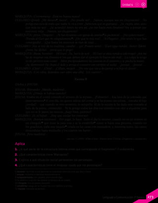 Unidad 6
6 desairar: humillar a una persona no prestando atención a lo que dice o hace.
7 amolar: molestar o fastidiar insistentemente.
8 solapadamente: con cautela, disimulando algo.
9 Se refiere a la acción de separar al ternero de su madre.
10 chingolo: tipo de pájaro pequeño.
11 entablillar: asegurar un hueso roto con tablillas y vendas.
12 majada: manada de ganado.
MARIQUITA: (Ceremoniosa). ¡Está en buena mano!
OLEGARIO:(Jovial). ¿Me desaira6
, moza?... ¡No puede ser!... ¡Vamos, aunque sea un chuponcito!... No
ponga esa cara de mala que nadie le va a creer. ¡Sabemos que es guenaza!... ¡Sí, viejita, uno, aun-
que más no sea!... ¿Se acuerda? Antes no era así, ¡no me hacía esos desaires! Voy a pensar que
está muy vieja... ¡Vamos, un chuponcito!
MARIQUITA: ¡Jesús, Olegario!... ¡Te has levantao con ganas de amolar7
la paciencia!... ¡No quiero mate!...
(Viendo al Gurí que ríe solapadamente8
). ¿De qué te reís vos?... (A Olegario). ¡Ahí tenés lo que has
conseguido!... ¡Que hasta los mocosos se rían de una!...
OLEGARIO: ¡Vos te reís de tu madrina, canalla!... ¡ya! ¡Ponete serio!... (Gurí sigue riendo). ¡Serio! (Idem).
¡Serio, he dicho!... ¡mirá que te pego!
MARIQUITA: ¡Basta, hombre!... (Al Gurí). ¡Ya, fuera de acá!... (El Gurí se aleja riendo a todo trapo). ¡Así me
ha de respetar esa chusma si los que deben dar el ejemplo lo hacen tan mal!.. ¡La culpa la tengo
yo de permitir esas cosas!... (Mete precipitadamente las costuras en el costurero y se pincha la mano)...
¡Ay, demonios! (Se chupa el dedo y arroja el costurero con estrépito al suelo)... ¡Jesusa!... ¡Jesusa!...
OLEGARIO: ¡Chist!... ¡Chist!... ¡Cállate, mujer!... ¡No ves que vas a despertar a m’hijo el dotor!...
MARIQUITA: (Con rabia, dejándose caer sobre una silla). ¡Un cuerno!...
Escena II
(Dichos y JESUSA).
JESUSA: (Entrando). ¡Mande, madrina!...
MARIQUITA: ¿Dónde te habías metido?
JESUSA: Estaba en el corral curando el ternero de la reyuna... ¡Pobrecito!... Esa loca de la colorada que
desterneramos9
el otro día, no quiere salirse del corral y se ha puesto tan celosa... extraña al hijo
¿verdad?... que cuando ve otro ternerito, lo atropella. Al de la reyuna le ha dado una cornada al
lado de la paleta, ¡tremenda!... Yo le pongo todos los días ese remedio con olor a alquitrán para
que no se le paren las moscas, ¿hago bien, padrino?
OLEGARIO: ¡Sí, m’hijita!... ¡Hay que cuidar los intereses!
MARIQUITA: ¡Buenos intereses!... Por jugar, lo hace. Todo el día lo mismo; cuando no es un ternero es
un chingolo10
que tiene la pata rota y se la entablilla11
como si fuera una persona, cuando no
los guachitos, toda una majada12
criada en las casas con mamadera, y, mientras tanto, las camas
destendidas hasta mediodía y los cuartos sin barrer...
JESUSA: ¡Pero madrina!...
Sánchez, F. (2009). M’hijo el dotor. Buenos Aires: Colihue. (Fragmento y adaptación)
Aplica
1.	 ¿A qué parte de la estructura interna crees que corresponde el fragmento? Fundamenta.
2.	 ¿Qué características tiene Mariquita?
3.	 Explica a qué situación social pertenecen los personajes.
4.	 ¿Qué características tiene el lenguaje usado por los personajes?
273Lenguaje y Comunicación 7º básico
 