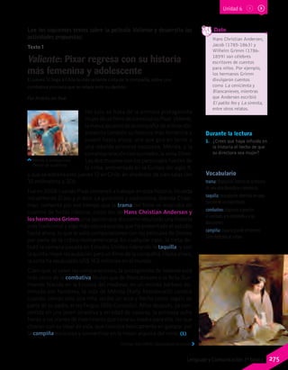 Durante la lectura
1.	 ¿Crees que haya influido en
la historia el hecho de que
su directora sea mujer?
Vocabulario
trama: disposición interna de la historia
de una obra dramática o novelesca.
taquilla: recaudación obtenida en cada
función de un espectáculo.
combativo: dispuesto o proclive
al combate, a la contienda o a las
discusiones.
campiña: espacio grande de terreno
llano dedicado al cultivo.
Lee los siguientes textos sobre la película Valiente y desarrolla las
actividades propuestas:
Valiente: Pixar regresa con su historia
más femenina y adolescente
El jueves 12 llega a Chile la más reciente cinta de la compañía, sobre una          
combativa princesa que se rebela ante su destino.
Por Andrés del Real
No solo se trata de la primera protagonista
mujerdeunfilmedelosestudiosPixar.Valiente,
la nueva apuesta de la compañía de animación,
presenta también su historia más femenina y
juvenil hasta ahora: una que gira en torno a
una rebelde princesa escocesa, Mérida, y la
compleja relación con su madre, la reina Elinor.
Las dos mujeres son los personajes fuertes de
la cinta, ambientada en la Europa del siglo X,
y que se estrena este jueves 12 en Chile, en alrededor de cien salas (en
35 milímetros y 3D).
Fue en 2006 cuando Pixar comenzó a trabajar en esta historia, titulada
inicialmente El oso y el arco. La guionista y codirectora, Brenda Chap-
man, comentó por ese tiempo que la trama del filme se inspiraba en
cuentos de hadas clásicos, como los de Hans Christian Andersen y
los hermanos Grimm; una opción que dio como resultado una historia
más tradicional y algo más oscura que las que ha presentado el estudio
hasta ahora, lo que le valió comparaciones con las películas de Disney
por parte de la crítica norteamericana. En cualquier caso, la cinta de-
butó la semana pasada en Estados Unidos liderando la taquilla, y con
la quinta mejor recaudación para un filme de la compañía. Hasta ahora,
la cinta ha recaudado US$ 163 millones en el mundo.
Claro que, si valen las comparaciones, la protagonista de Valiente está
más cerca de la combativa Mulan que de Blancanieves o la Bella Dur-
miente. Nacida en la Escocia del medievo, en un mundo bárbaro do-
minado por hombres, la vida de Mérida (Kelly Macdonald) cambia
cuando, siendo solo una niña, recibe un arco y flecha como regalo de
parte de su padre, el rey Fergus (Billy Connolly). Años después, ya con-
vertida en una joven atractiva y en edad de casarse, la princesa sufre
frente a los planes de matrimonio que tiene su madre para ella, los que
chocan con su ideal de vida, que consiste básicamente en galopar por
la campiña escocesa y convertirse en la mejor arquera del reino. (1)
Thomas Sully (1843). Cenicienta en la cocina.
Mérida, la protagonista.
Detalle de la película
Hans Christian Andersen,
Jacob (1785-1863) y
Wilhelm Grimm (1786-
1859) son célebres
escritores de cuentos
para niños. Por ejemplo,
los hermanos Grimm
divulgaron cuentos
como La cenicienta y
Blancanieves, mientras
que Andersen escribió
El patito feo y La sirenita,
entre otros relatos.
	
	 Dato
Texto 1
Unidad 6
275Lenguaje y Comunicación 7º básico
 