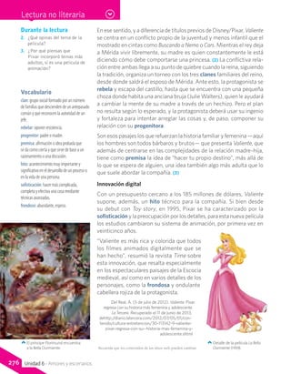 Durante la lectura
2.	 ¿Qué opinas del tema de la
película?
3.	 ¿Por qué piensas que
Pixar incorporó temas más
adultos, si es una película de
animación?
Vocabulario
clan: grupo social formado por un número
de familias que descienden de un antepasado
común y que reconocen la autoridad de un
jefe.
rebelar: oponer resistencia.
progenitor: padre o madre.
premisa: afirmación o idea probada que
se da como cierta y que sirve de base a un
razonamiento o una discusión.
hito: acontecimiento muy importante y
significativo en el desarrollo de un proceso o
en la vida de una persona.
sofisticación: hacer más complicada,
completa y efectiva una cosa mediante
técnicas avanzadas.
frondoso: abundante, espeso.
En ese sentido, y a diferencia de títulos previos de Disney/Pixar, Valiente
se centra en un conflicto propio de la juventud y menos infantil que el
mostrado en cintas como Buscando a Nemo o Cars. Mientras el rey deja
a Mérida vivir libremente, su madre es quien constantemente le está
diciendo cómo debe comportarse una princesa. (2) La conflictiva rela-
ción entre ambas llega a su punto de quiebre cuando la reina, siguiendo
la tradición, organiza un torneo con los tres clanes familiares del reino,
desde donde saldrá el esposo de Mérida. Ante esto, la protagonista se
rebela y escapa del castillo, hasta que se encuentra con una pequeña
choza donde habita una anciana bruja (Julie Walters), quien le ayudará
a cambiar la mente de su madre a través de un hechizo. Pero el plan
no resulta según lo esperado, y la protagonista deberá usar su ingenio
y fortaleza para intentar arreglar las cosas y, de paso, componer su
relación con su progenitora.
Son esos pasajes los que refuerzan la historia familiar y femenina —aquí
los hombres son todos bárbaros y brutos— que presenta Valiente, que
además de centrarse en las complejidades de la relación madre–hija,
tiene como premisa la idea de “hacer tu propio destino”, más allá de
lo que se espera de alguien, una idea también algo más adulta que lo
que suele abordar la compañía. (3)
Innovación digital
Con un presupuesto cercano a los 185 millones de dólares, Valiente
supone, además, un hito técnico para la compañía. Si bien desde
su debut con Toy story, en 1995, Pixar se ha caracterizado por la
sofisticación y la preocupación por los detalles, para esta nueva película
los estudios cambiaron su sistema de animación, por primera vez en
veinticinco años.
“Valiente es más rica y colorida que todos
los filmes animados digitalmente que se
han hecho”, resumió la revista Time sobre
esta innovación, que resalta especialmente
en los espectaculares paisajes de la Escocia
medieval, así como en varios detalles de los
personajes, como la frondosa y ondulante
cabellera rojiza de la protagonista.
Del Real, A. (5 de julio de 2012). Valiente: Pixar
regresa con su historia más femenina y adolescente.
La Tercera. Recuperado el 11 de junio de 2013,
dehttp://diario.latercera.com/2012/07/05/01/con-
tenido/cultura-entretencion/30-113142-9-valiente-
pixar-regresa-con-su--historia-mas-femenina-y-
adolescente.shtml
Detalle de la película La Bella
Durmiente (1959).
El príncipe Florimund encuentra
a la Bella Durmiente. Recuerda que los contenidos de los sitios web pueden cambiar.
Lectura no literaria
276 Unidad 6 - Amores y escenarios
 