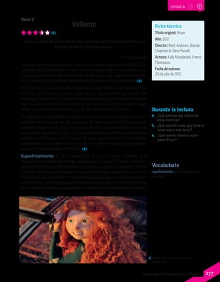 Vocabulario
superficialmente: de un modo ligero, sin
profundizar.
Valiente
(4)
Valiente, la última de las películas de Pixar, es lo mejor del 2012 en animación. Conoce
la historia de Mérida, la princesa rebelde.
Por Andy Malpica
Valiente, la nueva película de Pixar, inicia siendo una versión de la típica
historia de Disney sobre “una princesa rebelde que no se quiere casar
y solo quiere correr libremente por el bosque” que, seamos honestos,
es un tema que ya ha sido visto y tratado en muchas ocasiones. (5)
Esto no es necesariamente malo, vaya, casi todos crecimos con las
películas de Disney, pues son clásicos y se caracterizan por ser así. Sin
embargo, en este caso, Valiente es una producción de Pixar, un estudio
que marcó un estilo único y fresco con historias cien por ciento origi-
nales, posicionándolo como uno de los mejores en el mundo.
En la película solo faltaba la parte donde la heroína interpreta su “solo”
(que recordarán que en las películas de las princesas de Disney casi
siempre ocurre a los diez minutos) y le dice a la audiencia qué es lo
que quiere lograr en la vida… Y es justo cuando creemos que estamos
viendo una historia como cualquier otra, que la trama toma un giro
inesperado, y nos demuestra que Pixar mantiene su sello de calidad
en cuanto a personajes e historia. (6)
Superficialmente, sí, la historia trata de una princesa (Mérida) que
choca constantemente con los ideales de su madre (Elinor), hasta lle-
gar al punto en que ella comete un acto del cual se arrepentirá. Pero el
corazón de la trama se basa en algo mucho más importante y mucho
más profundo: la familia. Y nos plantea una pregunta: ¿somos lo sufi-
cientemente valientes para admitir nuestros errores? Y más importante
aún, ¿estamos listos para apoyarnos como familia cuando pase lo peor?
Ficha técnica
Título original: Brave
Año: 2012
Director: Mark Andrews, Brenda
Chapman & Steve Purcell.
Actores: Kelly Macdonald, Emma
Thompson.
Fecha de estreno:
20 de julio de 2012.
Durante la lectura
4.	 ¿Qué piensas que significan
estas estrellas?
5.	 ¿Qué opinión crees que tiene el
autor sobre este tema?
6.	 ¿Qué opinión tiene el autor
sobre Pixar?
Detalle de la película. Gentileza
Andes Films.
Texto 2
Unidad 6
277Lenguaje y Comunicación 7º básico
 