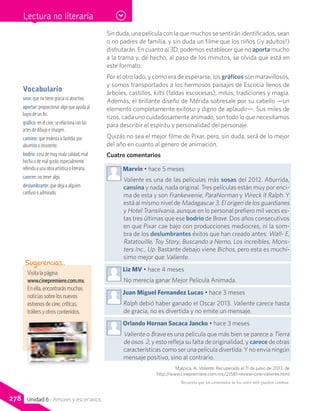 Visita la página
www.cinepremiere.com.mx.
En ella, encontrarás muchas
noticias sobre los nuevos
estrenos de cine, críticas,
tráilers y otros contenidos.
Sugerencias…
Recuerda que los contenidos de los sitios web pueden cambiar.
Lectura no literaria
278 Unidad 6 - Amores y escenarios
Sin duda, una película con la que muchos se sentirán identificados, sean
o no padres de familia, y sin duda un filme que los niños (¡y adultos!)
disfrutarán. En cuanto al 3D, podemos establecer que no aporta mucho
a la trama y, de hecho, al paso de los minutos, se olvida que está en
este formato.
Por el otro lado, y como era de esperarse, los gráficos son maravillosos,
y somos transportados a los hermosos paisajes de Escocia llenos de
árboles, castillos, kilts (faldas escocesas), mitos, tradiciones y magia.
Además, el brillante diseño de Mérida sobresale por su cabello —un
elemento completamente exitoso y digno de aplaudir—. Sus miles de
rizos, cada uno cuidadosamente animado, son todo lo que necesitamos
para describir el espíritu y personalidad del personaje.
Quizás no sea el mejor filme de Pixar, pero, sin duda, será de lo mejor
del año en cuanto al género de animación.
Cuatro comentarios
Marvin • hace 5 meses
Valiente es una de las películas más sosas del 2012. Aburrida,
cansina y nada, nada original. Tres películas están muy por enci-
ma de esta y son Frankewenie, ParaNorman y Wreck it Ralph. Y
está al mismo nivel de Madagascar 3, El origen de los guardianes
y Hotel Transilvania, aunque en lo personal prefiero mil veces es-
tas tres últimas que ese bodrio de Brave. Dos años consecutivos
en que Pixar cae bajo con producciones mediocres, ni la som-
bra de los deslumbrantes éxitos que han creado antes: Wall- E,
Ratatouille, Toy Story, Buscando a Nemo, Los increíbles, Mons-
ters Inc., Up. Bastante debajo viene Bichos, pero esta es muchí-
simo mejor que Valiente.
Liz MV • hace 4 meses
No merecía ganar Mejor Película Animada.
Juan Miguel Fernandez Lucas • hace 3 meses
Ralph debió haber ganado el Oscar 2013. Valiente carece hasta
de gracia, no es divertida y no emite un mensaje.
Orlando Hernan Sacaca Jancko • hace 3 meses
Valiente o Brave es una película que más bien se parece a Tierra
de osos  2, y esto refleja su falta de originalidad, y carece de otras
características como ser una película divertida. Y no envía ningún
mensaje positivo, sino al contrario.
Malpica, A. Valiente. Recuperado el 11 de junio de 2013, de
http://www.cinepremiere.com.mx/21581-review-cine-valiente.html
Vocabulario
soso: que no tiene gracia ni atractivo.
aportar: proporcionar algo que ayuda al
logro de un fin.
gráfico: en el cine, se relaciona con las
artes de dibujo e imagen.
cansino: que molesta o fastidia por
aburrido o insistente.
bodrio: cosa de muy mala calidad, mal
hecha o de mal gusto, especialmente
referido a una obra artística o literaria.
carecer: no tener algo.
deslumbrante: que deja a alguien
confuso o admirado.
 