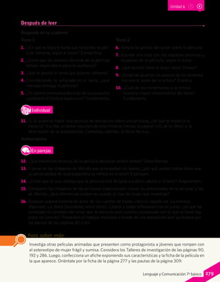Después de leer
Responde en tu cuaderno.
Texto 1
1.	 ¿En qué se basa el éxito que ha tenido la pelí-
cula Valiente, según el texto? Ejemplifica.
2.	 ¿Crees que los avances técnicos de la película
tengan importancia para la audiencia?
3.	 ¿Qué te parece el tema que plantea Valiente?
4.	 Considerando lo señalado en el texto, ¿qué
mensaje entrega la película?
5.	 ¿Te parece una buena decisión de la compañía
cambiarle el título a la película? Fundamenta.
Texto 2
6.	 Señala la opinión del autor sobre la película.
7.	 Escribe una lista con los aspectos positivos y
negativos de la película, según el autor.
8.	 ¿Qué opinión tiene el autor sobre Disney?
9.	 ¿Están de acuerdo los autores de los comenta-
rios con el autor de la crítica? Explica.
10.	 ¿Cuál de los comentarios a la crítica
muestra mayor conocimiento del tema?
Fundamenta.
IndividualD
RE
F
T
11.	 Si tú pudieras hacer una película de animación sobre una princesa, ¿de qué se trataría tu
historia? Escribe un breve resumen de esta historia (revisa la página 142 de tu libro) y la
descripción de la protagonista. Completa, además, la ficha técnica.
Ambos textos
En parejas
	12.	 ¿Qué elementos técnicos de la película destacan ambos textos? Descríbanlos.
	13.	 Fíjense en las imágenes de Mérida que acompañan los textos; ¿por qué ambos textos dicen que
la personalidad de la protagonista se refleja en el pelo? Expliquen.
	14.	 ¿Creen que es una ventaja que la película esté dirigida a público adulto e infantil? Argumenten.
	15.	 Comparen las imágenes de las princesas tradicionales (como las presentadas en la lectura) y las
de Mérida. ¿Qué diferencias existen en cuanto al tipo de mujer que muestran?
	16.	 Busquen alguna historia de amor de los cuentos de hadas clásicos (puede ser La sirenita,
Rapunzel, La Bella Durmiente, entre otros). Léanlo y luego reflexionen con el curso: ¿en qué ha
cambiado el concepto del amor que se tenía en esos cuentos comparado con el que se tiene hoy
entre los jóvenes? Presenten el trabajo realizado a través de una exposición oral guiándose por
las pautas de las páginas 42 y 43.
Investiga otras películas animadas que presenten como protagonista a jóvenes que rompen con
el estereotipo de mujer frágil y sumisa. Considera los Talleres de investigación de las páginas 90,
192 y 286. Luego, confecciona un afiche exponiendo sus características y la ficha de la película en
la que aparece. Oriéntate por la ficha de la página 277 y las pautas de la página 309.
Para saber más
Unidad 6
279Lenguaje y Comunicación 7º básico
 