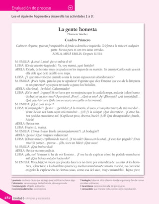 Evaluación de proceso
La gente honesta
Florencio Sánchez
Cuadro Primero
Gabinete elegante, puertas franqueables al fondo a derecha e izquierda. Teléfono a la vista en cualquier
parte. Mesita para té con tres tazas servidas.
ADELA, MISIÁ EMILIA. Después LUISA.
M. EMILIA: ¡Luisa! ¡Luisa! ¡Se te enfría el té!
LUISA: (Desde adentro izquierda). Ya, voy mamá, ¡qué fastidio!
ADELA: Déjala, debe estar muy ocupada con los trapos de su marido. En cuanto Carlos sale ya está
ella dele que dele cepillo a su ropa.
LUISA: ¿Y qué más remedio cuando a una le tocan esposos tan abandonados?
M. EMILIA: ¡Pues hijita, para lo que te agradece! Figúrate que dice Ernesto que eso de la limpieza
es un pretexto1
tuyo para revisarle a gusto los bolsillos.
ADELA: (Burlona). ¡Pérfido! ¡Calumniador!
LUISA: ¡Ya lo creo! ¡Ingrato! Si no fuera por su mujercita que le cuida la ropa, andaría todo el santo
día hecho un atorrante2
(Aparatosa). ¡Pero!... ¿Qué es esto? ¡Ay! ¡Dios mío! ¡qué temeridad!...
Qué cosa bárbara (Sale con un saco y un cepillo en las manos).
M. EMILIA: ¿Qué pasa mujer?
LUISA: (Compungida3
). ¡Jesús!... ¡perdido! ¡A la miseria, el saco, el saquito nuevo de mi marido!...
Vean: desde acá hasta aquí una mancha!... ¡Uf! ¡Y la solapa! ¡Qué chorretes!... ¿Cómo ha-
brá podido ensuciarse así? (Cepilla un poco, observa, huele). ¡Uff! Qué desagradable; ¡huele,
Adela!
ADELA: Retira eso.
LUISA: Huele tú, mamá.
M. EMILIA: (Toma el saco. Huele concienzudamente4
). ¡A bodegón5
!
ADELA: ¡Jesús! ¡Qué mujeres indiscretas!
LUISA: (Observando y cepillando de nuevo). ¡Y no sale! (Rasca con la uña). ¿Y esto tan pegado? ¡Dios
mío! Si parece... parece... ¡Oh, si es un fideo! ¡Qué asco!
M. EMILIA: ¡Qué barbaridad!
ADELA: Retira esa inmundicia.
LUISA: ¡Ah, no! Primero lo ha de ver Ernesto... ¡Y me ha de explicar cómo ha podido mancharse
así! ¿Qué habrá andado haciendo?
M. EMILIA: Mira, hija; lo mejor que puedes hacer es no darte por entendida del asunto. A los hom-
bres, sobre todo a los hombres jóvenes y medio tarambanas6
como tu marido, no conviene
exigirles la explicación de ciertas cosas, como esa del saco, muy censurables7
, hijita; pero
Lee el siguiente fragmento y desarrolla las actividades 1 a 8:
1 pretexto: motivo o causa que se alega para justificar no hacer algo.
2 atorrante: persona vaga, desfachatada, desvergonzada.
3 compungido: afligido, adolorido.
4 concienzudamente: a conciencia.
5 bodegón: taberna, sitio o tienda donde se guisan y dan de comer
comidas ordinarias.
6 tarambana: persona alocada, de poco juicio.
7 censurable: que merece nota, corrección o reprobación.
282 Unidad 6 - Amores y escenarios
 