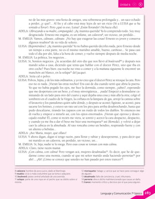 Unidad 6
no de las más graves: una fiesta de amigos, una sobremesa prolongada y... un saco echado
a perder, ¿y qué?... Al fin y al cabo está muy lejos de ser un vicio (Ve a LUISA que se ha
sentado a llorar). Pero ¿qué es eso, Luisa? ¡Estás llorando! (Va hacia ella).
ADELA: (Abrazando a su madre, compungida). ¡Ay, mamita querida! Ya lo comprendo todo. Soy muy
desgraciada: Ernesto me engaña, es un infame, un calavera8
, un vicioso, un perdido...
M. EMILIA: Vamos, cálmate, cálmate. ¡No hay que exagerar las cosas! Ernesto es joven y conserva
algunos resabios9
de su vida de soltero.
LUISA: (Reponiéndose). ¡Ay, mamita querida! Yo no había querido decirles nada, pero Ernesto desde
un tiempo a esta parte, no es el mismo maridito amable, bueno, cariñoso... Se pasa casi
todo el día por ahí, falta a la hora de comer, y vuelve siempre después de media noche.
M. EMILIA: La política, los negocios...
LUISA: Sí, bonitos negocios. ¿Se acuerdan del otro día que nos llevó al boulevard10
y después nos
mandó solas a casa, diciendo que tenía que hablar con el doctor Pérez, uno que iba en
otro coche? Pues bien: esa noche no vino a comer y a la mañana siguiente le encontré un
manchón así blanco, en la solapa11
del jacquet.
ADELA: Sería cal o polvo.
LUISA: Polvos, hijita, y de los más ordinarios, y yo no creo que el doctor Pérez se retoque la cara. Pero
eso no es nada. ¡Vieran las otras noches! Era casi de día cuando sentí que abría la puerta.
Yo que no había pegado los ojos, me hice la dormida, como siempre, ¿sabes?, esperando
que me despertara con un beso, y el muy sinvergüenza... ¡nada! Empezó a desnudarse ca-
minando de un lado para otro del cuarto y aquí dejaba una cosa y más allá la otra; colgó el
sombrero en el cuadro de la Virgen, la corbata en la lámpara de gas, arrojó la camisa sobre
el lavatorio y los pantalones quién sabe dónde, y después se acostó; figúrate, se acostó, para
sacarse los botines, y estuvo un rato así con los pies para arriba desabrochando, hasta que
pudo descalzarse, tirando los zapatos con un ruido de todos los diablos. Yo entonces me
di vuelta y empecé a mirarlo así, con los ojitos entornados. ¡Vieran qué ojeroso y desen-
cajado estaba! Él, como si recién me viera, se sonrió y acercó la cara despacito, despacito,
y cuando ya me iba a dar el beso me hizo una morisqueta12
así (Remeda), y volvió a dejar
caer la cabeza en la almohada. Al rato roncaba como un bendito, respirando fuerte y con
un aliento a bebidas...
ADELA: ¡Ave María, mujer, qué olfato!
LUISA: Y ahora digan, digan si tengo razón, para llorar y rabiar y desesperarme, y para decir que
mi marido es un calavera, un perdido, un vicioso, un...
M. EMILIA: Sí, hija; nadie te lo niega. Pero esas cosas se toman con más calma.
ADELA: Claro, tiene razón mamá.
LUISA: ¡Con calma, con calma! Pero vengan acá, mujeres desalmadas13
. Es decir, que he de que-
darme como una momia, cuando sé que mi señor marido anda haciendo perrerías14
por
ahí!... ¡Ah! ¡Cómo se conoce que ustedes no han pasado por estos trances15
!
8 calavera: hombre de poco juicio, dado al libertinaje.
9 resabio: vicio o mala costumbre que se toma o adquiere.
10 boulevard: paseo central arbolado de una avenida.
11 solapa: parte de una ropa en el pecho que se dobla sobre sí
misma.
12 morisqueta: halago y caricia que se hace para conseguir algo
de alguien.
13 desalmado: falto de conciencia, cruel, inhumano.
14 perrería: obra o dicho malintencionado que causa un daño.
15 trance: momento crítico y decisivo por el que pasa alguien.
283Lenguaje y Comunicación 7º básico
 