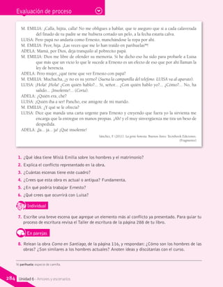 Evaluación de proceso
M. EMILIA: ¡Calla, hijita, calla! No me obligues a hablar, que te aseguro que si a cada calaverada
del finado de tu padre se me hubiera cortado un pelo, a la fecha estaría calva.
LUISA: Pero papá no andaría como Ernesto, manchándose la ropa por ahí.
M. EMILIA: Peor, hija. ¡Las veces que me lo han traído en parihuelas16
!
ADELA: Mamá, por Dios, deja tranquilo al pobrecito papá.
M. EMILIA: Dios me libre de ofender su memoria. Si he dicho eso ha sido para probarle a Luisa
que más que un vicio lo que le sucede a Ernesto es un efecto de eso que por ahí llaman la
ley de herencia.
ADELA: Pero mujer, ¿qué tiene que ver Ernesto con papá?
M. EMILIA: Muchacha, ¿y no es su yerno? (Suena la campanilla del teléfono. LUISA va al aparato).
LUISA: ¡Hola! ¡Hola! ¿Con quién hablo?... Sí, señor... ¿Con quién hablo yo?... ¿Cómo?... No, ha
salido... ¡Insolente!... (Corta).
ADELA: ¿Quién era, ché?
LUISA: ¡Quién iba a ser! Pancho, ese amigote de mi marido.
M. EMILIA: ¿Y qué se le ofrecía?
LUISA: Dice que manda una carta urgente para Ernesto y creyendo que fuera yo la sirvienta me
encarga que la entregue en manos propias. ¡Ah! y el muy sinvergüenza me tira un beso de
despedida.
ADELA: ¡Ja... ja... ja! ¡Qué insolente!
Sánchez, F. (2011). La gente honesta. Buenos Aires: Tecnibook Ediciones.
(Fragmento)
1.	¿Qué idea tiene Misiá Emilia sobre los hombres y el matrimonio?
2.	Explica el conflicto representado en la obra.
3.	¿Cuántas escenas tiene este cuadro?
4.	¿Crees que esta obra es actual o antigua? Fundamenta.
5.	¿En qué podría trabajar Ernesto?
6.	¿Qué crees que ocurrirá con Luisa?
IndividualD
RE
F
T
7.	Escribe una breve escena que agregue un elemento más al conflicto ya presentado. Para guiar tu
proceso de escritura revisa el Taller de escritura de la página 288 de tu libro.
En parejas
8.	Relean la obra Como en Santiago, de la página 116, y respondan: ¿Cómo son los hombres de las
obras? ¿Son similares a los hombres actuales? Anoten ideas y discútanlas con el curso.
16 parihuela: especie de camilla.
284 Unidad 6 - Amores y escenarios
 