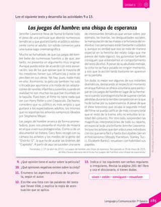 Unidad 6
Lee el siguiente texto y desarrolla las actividades 9 a 13.
Los juegos del hambre: una chispa de esperanza
Jennifer Lawrence lleva de forma brillante todo
el peso de una película que aborda numerosas
temáticas y que gustará tanto al público adoles-
cente como al adulto. Un sólido comienzo para
una nueva saga cinematográfica.
Mucho se ha hablado de que Los juegos del ham-
bre bebe de numerosas fuentes y de que, por
tanto, no presenta un argumento muy original.
Aunque puedo estar de acuerdo con esta aseve-
ración, soy de los que opinan que la mayoría de
los creadores tienen sus influencias y estas se
perciben en sus obras. No hay, pues, nada malo
en ello. Asimismo, la película también ha sido
criticada por apuntarse a la moda de las adapta-
ciones de novelas infantiles y juveniles, cuando en
realidad no son muchas las que han triunfado en
la taquilla. Pues bien, el filme no tiene nada que
ver con Harry Potter o con Crepúsculo. De hecho,
considero que su público es más amplio y que
gustará a los espectadores adultos, los mismos
que no soportan los amoríos vampíricos ideados
por Stephenie Meyer.
Los juegos del hambre arranca de forma prome-
tedora, pues nos presenta el mundo de miseria
en el que viven sus protagonistas. Como si de un
documental se tratara, Gary Ross recoge con su
cámara los anhelos y los miedos de la gente del
“Distrito 12”, la que ha de acatar las órdenes del
“Capitolio”. A partir de aquí se suceden una serie
de interesantes temáticas que versan sobre, por
ejemplo, las tiranías, las desigualdades sociales,
la manipulación de las masas o la fortaleza del in-
dividuo. Los personajes están bastante cuidados
y, aunque es verdad que eso se nota de manera
especial en la heroína del relato (algo que me
parece del todo lógico), los guionistas también
consiguen que entendamos el comportamiento
del resto de ellos. A pesar de su abultado metraje,
la cinta no se hace pesada en ningún momento,
y eso que la acción tarda bastante en aparecer
en la pantalla.
Sin duda, lo mejor son algunos de sus instantes
dramáticos, destacando al respecto el momento
en el que Katniss se ofrece voluntaria para partici-
par en Los juegos del hambre en lugar de su herma-
na o cuando la protagonista ha de superar ciertas
pérdidas durante la terrible competición en la que
ha de luchar por su supervivencia. A pesar de que
el show televisivo que ocupa la segunda mitad
del filme se pueda calificar de más convencional
que el resto de la trama, ello no enturbia la ca-
lidad del conjunto. Por otro lado, sorprenden las
magníficas interpretaciones de todo su reparto,
en especial la de una brillante Jennifer Lawrence.
Incluso los actores que dan vida a unos individuos
con los que sería fácil y hasta disculpable caer en
el histrionismo (Woody Harrelson, Stanley Tuc-
ci, Elizabeth Banks), resuelven con habilidad sus
papeles.
Fernández, J. (21 de abril de 2012). Los juegos del hambre: una chispa de esperanza. Recuperado el 29 de mayo de 2013,
de http://www.labutaca.net/criticas/los-juegos-del-hambre-una-chispa-de-esperanza/
9.	¿Qué opinión tiene el autor sobre la película?
10.	 ¿Qué opiniones negativas existen sobre la cinta?
11.	 Enumera los aspectos positivos de la pelícu-
la, según el autor.
12.	 Escribe una lista con las palabras del texto
que llevan tilde, y explica la regla de acen-
tuación que se aplica.
13.	 Indica si los siguientes son verbos regulares
o irregulares. Revisa la página 281 del libro
y usa el diccionario, si tienes dudas.
viven – están – consiguen – resuelven
Recuerdaqueloscontenidosdelossitioswebpuedencambiar.
285Lenguaje y Comunicación 7º básico
 