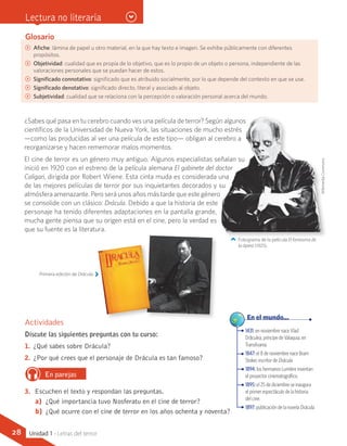 Glosario
CC Afiche: lámina de papel u otro material, en la que hay texto e imagen. Se exhibe públicamente con diferentes
propósitos.
CC Objetividad: cualidad que es propia de lo objetivo, que es lo propio de un objeto o persona, independiente de las
valoraciones personales que se puedan hacer de estos.
CC Significado connotativo: significado que es atribuido socialmente, por lo que depende del contexto en que se use.
CC Significado denotativo: significado directo, literal y asociado al objeto.
CC Subjetividad: cualidad que se relaciona con la percepción o valoración personal acerca del mundo.
¿Sabes qué pasa en tu cerebro cuando ves una película de terror? Según algunos
científicos de la Universidad de Nueva York, las situaciones de mucho estrés
—como las producidas al ver una película de este tipo— obligan al cerebro a
reorganizarse y hacen rememorar malos momentos.
El cine de terror es un género muy antiguo. Algunos especialistas señalan su
inició en 1920 con el estreno de la película alemana El gabinete del doctor
Caligari, dirigida por Robert Wiene. Esta cinta muda es considerada una
de las mejores películas de terror por sus inquietantes decorados y su
atmósfera amenazante. Pero será unos años más tarde que este género
se consolide con un clásico: Drácula. Debido a que la historia de este
personaje ha tenido diferentes adaptaciones en la pantalla grande,
mucha gente piensa que su origen está en el cine, pero la verdad es
que su fuente es la literatura.
1431: en noviembre nace Vlad
Drãculea, príncipe de Valaquia, en
Transilvania.
1847: el 8 de noviembre nace Bram
Stoker, escritor de Drácula.
1894: los hermanos Lumière inventan
el proyector cinematográfico.
1895: el 25 de diciembre se inaugura
el primer espectáculo de la historia
del cine.
1897: publicación de la novela Drácula.
	 En el mundo...
Actividades
Discute las siguientes preguntas con tu curso:
1.	 ¿Qué sabes sobre Drácula?
2.	 ¿Por qué crees que el personaje de Drácula es tan famoso?
En parejas
3.	 Escuchen el texto y respondan las preguntas.
a)	 ¿Qué importancia tuvo Nosferatu en el cine de terror?
b)	 ¿Qué ocurre con el cine de terror en los años ochenta y noventa?
Primera edición de Drácula.
Fotograma de la película El fantasma de
la ópera (1925).
WikimediaCommons
Lectura no literaria
28 Unidad 1 - Letras del terror
 