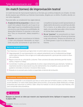 Taller de comunicación oral
Un match (torneo) de improvisación teatral
Un match (torneo) de improvisación teatral es un formato que combina el deporte con el teatro. Se trata
de dos equipos que enfrentan sus historias improvisadas, dirigidos por un árbitro. El público decide con
sus votos al ganador.
Para este taller, se considerarán tres reglas básicas:
1.	Aceptación de las propuestas: la idea es crear
a partir de cualquier situación, por lo que no se
debenegarloqueloscompañerosdicendurante
una escena, pues bloquea las posibilidades de
desarrollar la historia. En resumen, si otro actor
dice “Eres un rinoceronte”, debes aceptarlo y
serlo.
2.	 Escuchar: para poder concentrarse en la historia
y crear una propuesta interesante, es impor-
tante escuchar activamente lo que dicen los
compañeros (aunque se esté representando un
objeto dentro de escena o se esté fuera de ella).
Por lo mismo, no se debe entrar con una idea
rígida, sino escuchar para saber cómo incorpo-
rar dichas ideas creativamente.
3.	 No ser “gracioso”: la concentración es impor-
tante en la improvisación; el humor en la escena
surge naturalmente. Tampoco es útil entrar con
un chiste grosero o que no se relaciona con la
historia.
Recurso: desplante escénico
Para improvisar, es importante que logres tener el control sobre la escena. Sigue estos consejos:
CC Llega preparado. En una improvisación o en cualquier presentación oral, es fundamental que tengas
control sobre la situación. Esto se logra con la adecuada preparación, que te permite conocer la situa-
ción a enfrentar.
CC Regula tu tono de voz, articulación y volumen. Tener conciencia de estos elementos permite monito-
rearlos y mejorar tu trabajo.
CC Concéntrate. Si sientes que estás perdiendo el control, respira lentamente para retomarlo. También es
importante durante la improvisación escuchar atentamente a los compañeros, pues eso permite
quedarse conectado a la escena e incorporar ideas nuevas.
CC Muévete en el escenario para mostrar al espectador el dominio de la situación.
Herramienta: motores en improvisación
Un motor corresponde a una propuesta que hace un actor para que la historia avance, es decir, mueve la
acción dramática. Un nuevo motor desencadena otras acciones, ya sea porque añade obstáculos o entrega
propuestas para solucionar el conflicto. Saber utilizar los motores no solo es útil para crear historias, sino
para comprender obras dramáticas.
En parejas
Busquen en internet un video que muestre una improvisación breve. Apliquen el esquema visto en
la página 288.
292 Unidad 6 - Amores y escenarios
 