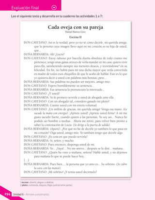 Evaluación final
Cada oveja con su pareja
Daniel Barros Grez
Escena II
DON CAYETANO: Así es la verdad; pero yo no sé cómo decirle, mi querida amiga,
que la persona cuya imagen llevo aquí en mi corazón es su hija de usted;
que...
DOÑA BERNARDA: Ah! ¿Lucía?
DON CAYETANO: Estoy rabioso por hacerla dueña absoluta de todo cuanto me
pertenece; tengo unas ganas atroces de verla mandar en mi casa; quiero vivir
para ella, satisfaciendo siempre sus menores deseos, y recreándome1
en su
felicidad. En fin, no habrá para mí una dicha mayor que verla convertida
en madre de todos esos chiquillos de que le acabo de hablar. Esto es lo que
yo quisiera decir a usted con palabras más bonitas; pero...
DOÑA BERNARDA: Sus palabras no pueden ser mejores, amigo mío.
DON CAYETANO: Espero humildemente su sentencia...
DOÑA BERNARDA: Esa sentencia la pronunciará la interesada...
DON CAYETANO: ¿Y usted?
DOÑA BERNARDA: Yo le prometo servirle a usted de abogado ante ella.
DON CAYETANO: Con un abogado tal, considero ganado mi pleito2
.
DOÑA BERNARDA: Cuente usted con mi entera voluntad.
DON CAYETANO: ¡Un millón de gracias, mi querida amiga! Venga esa mano. (Le
sacude la mano con energía). ¡Apriete usted! ¡Apriete usted firme! A mí me
gusta sacudir fuerte, cuando quiero a las personas. Yo soy así... Nunca he
podido ser hombre a medias... Ahora me retiro, para volver bien pronto a
saber la contestación de Lucía. (Se dirige a la puerta de salida).
DOÑA BERNARDA: (Aparte). ¿Por qué no he de decirle yo también lo que pasa en
mi corazón? Oiga usted, amigo mío. Yo también tengo que decirle algo.
DON CAYETANO: ¿Es cosa en que puedo servirla?
DOÑA BERNARDA: Sí, señor; y mucho.
DON CAYETANO: Pues entonces, disponga usted de mí.
DOÑA BERNARDA: Yo... ¡Vaya!... No me atrevo... después se lo diré... mañana...
DON CAYETANO: ¿Quién ha visto a mañana, señora? Hable usted, y no dejemos
para mañana lo que se puede hacer hoy...
[…]
DOÑA BERNARDA: Pues bien..., la persona que yo amo es... Su sobrino. (Se cubre
la cara con las manos).
DON CAYETANO: ¡Mi sobrino! ¿Y temía usted decírmelo?
Lee el siguiente texto y desarrolla en tu cuaderno las actividades 1 a 7:
1 recrear: divertir, alegrar o deleitar.
2 pleito: contienda, disputa, litigio judicial entre partes.
294 Unidad 6 - Amores y escenarios
 