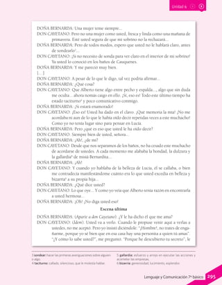 Unidad 6
DOÑA BERNARDA: Una mujer teme siempre...
DON CAYETANO: Pero no una mujer como usted, fresca y linda como una mañana de
primavera. Esté usted segura de que mi sobrino no la rechazará...
DOÑA BERNARDA: Pero de todos modos, espero que usted no le hablará claro, antes
de sondearlo3
...
DON CAYETANO: ¡Si no necesito de sonda para ver claro en el interior de mi sobrino!
Ya usted lo conoció en los baños de Cauquenes.
DOÑA BERNARDA: Y me pareció muy bien.
[…]
DON CAYETANO: A pesar de lo que le digo, tal vez podría afirmar...
DOÑA BERNARDA: ¿Qué cosa?
DON CAYETANO: Que Alberto tiene algo entre pecho y espalda..., algo que sin duda
me oculta... ahora nomás caigo en ello. ¡Sí, eso es! Todo este último tiempo ha
estado taciturno4
y poco comunicativo conmigo.
DOÑA BERNARDA: ¡Si estará enamorado!
DON CAYETANO: ¡Eso es! Usted ha dado en el clavo. ¡Qué memoria la mía! ¡No me
acordaba ni aun de lo que le había oído decir repetidas veces a este muchacho!
Como yo no tenía lugar sino para pensar en Lucía.
DOÑA BERNARDA: Pero ¿qué es eso que usted le ha oído decir?
DON CAYETANO: Siempre bien de usted, señora...
DOÑA BERNARDA: ¡Ah!, ¿de mí?
DON CAYETANO: Desde que nos separamos de los baños, no ha cesado este muchacho
de acordarse de ustedes. A cada momento me alababa la bondad, la dulzura y
la gallardía5
de misiá Bernardita...
DOÑA BERNARDA: ¡Ah!
DON CAYETANO: Y cuando yo hablaba de la belleza de Lucía, él se callaba, o bien
me contradecía manifestándome cuánto era lo que usted excedía en belleza y
bizarría6
a su propia hija...
DOÑA BERNARDA: ¿Qué dice usted?
DON CAYETANO: Lo que oye... Y como yo veía que Alberto tenía razón en encontrarla
a usted hermosa...
DOÑA BERNARDA: ¡Oh! ¡No diga usted eso!
Escena última
DOÑA BERNARDA: (Aparte a don Cayetano). ¿Y le ha dicho él que me ama?
DON CAYETANO: (Ídem). Usted va a verlo. Cuando le propuse venir aquí a verlas a
ustedes, no me aceptó. Pero yo insistí diciéndole: “¡Hombre!, no trates de enga-
ñarme, porque yo sé bien que en esa casa hay una personita a quien tú amas”.
“¿Y cómo lo sabe usted?”, me preguntó. “Porque he descubierto tu secreto”, le
3 sondear: hacer las primeras averiguaciones sobre alguien
o algo.
4 taciturno: callado, silencioso, que le molesta hablar.
5 gallardía: esfuerzo y arrojo en ejecutar las acciones y
acometer las empresas.
6 bizarría: generosidad, lucimiento, esplendor.
295Lenguaje y Comunicación 7º básico
 
