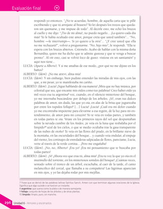 Evaluación final
respondí yo entonces. “¿No te acuerdas, hombre, de aquella carta que te pillé
escribiendo y que tú arrojaste al brasero? Yo leí después los trozos que queda-
ron sin quemarse, y me impuse de todo”. Al decirle esto, me echó los brazos
al cuello y me dijo: “¡Tío de mi alma!, no puedo negarlo... ¡La quiero cada día
más! Yo le había ocultado este amor, porque creía que usted también”... “No,
hombre —le interrumpí—. Si yo quiero a la otra”... “¿Y cree usted que ella
no me rechazará?”, volvió a preguntarme. “No, hijo mío”, le respondí. “Ella te
espera con los brazos abiertos. Créemelo. Acabo de hablar con la misma doña
Bernardita, quien me ha dicho que te admite gustosa y que te venga a buscar
pronto”. Al oír esto, casi se volvió loco de gusto: vistiose en un santiamén7
y
aquí nos tiene...
LUCÍA: (Aparte a Alberto). Y si me amabas de ese modo, ¿por qué no me dijiste en los
baños?
ALBERTO: (Ídem). ¡No me atreví, alma mía!
LUCÍA: (Ídem). Y sin embargo, bien pudiste entender las miradas de mis ojos, con las
que, a mi pesar, yo te manifestaba mi cariño.
ALBERTO: (Ídem). ¡Lucía! ¡Sigue hablando de esa manera! ¡Mira que no hay música, por
celestial que sea, que encante mis oídos como tus palabras! Creo haber oído ya
mil veces esa tu argentina8
voz, cuando, en el silencio misterioso del bosque,
yo me internaba buscándote por debajo de los árboles. ¡Sí!, eran tus dulces
palabras de amor, sin duda, las que yo oía, en alas de la brisa que jugueteaba
por entre los tupidos follajes9
[…] Lucía! ¡Lucía! ¡Cuál era mi dolor cuando
yo me encontraba impotente para elevarme a esa región, de la luz para mi en-
tendimiento, de amor para mi corazón! Yo te veía en todas partes, y también
en todas partes te oía. Veíate en los primeros rayos del sol que despuntaban
sobre la nevada cumbre de los Andes; ¡te veía en la luna que resbalaba por el
límpido10
azul de los cielos, o que se medio ocultaba tras la gasa transparente
de las nubes de otoño! Te veía en las flores del prado, en la brillante nieve de
la montaña, en las oscuridades del bosque... y cuando veía ondular, al empuje
del viento, los cortinajes de enredaderas salpicadas de flores, parecíame, Lucía,
verte al través de la verde cortina... ¡Pero me engañaba!
LUCÍA: (Ídem). ¡No, no, Alberto! ¡Era yo! ¡Era mi pensamiento que te buscaba por
todas partes!
ALBERTO: (Ídem). ¡Sí! ¡Ahora veo que eras tú, alma mía! ¡Era tu voz la que yo oía en el
murmullo del torrente, en los misteriosos sonidos del bosque! ¡Cuántas veces,
sentado sobre el tronco de un árbol, escuchaba, al caer de la tarde, el canto
melancólico del zorzal, que llamaba a su compañera! Las lágrimas aparecían
en mis ojos, y yo las dejaba rodar por mis mejillas.
7 Frase que se derivó de las palabras latinas Spiritus Sancti, Amen con que terminan algunas oraciones de la Iglesia.
Significa que algo sucede o se hará en un instante.
8 argentina: que suena como la plata o de manera semejante.
9 follaje: conjunto de hojas de los árboles y de otras plantas.
10 límpido: limpio, puro, sin mancha.
296 Unidad 6 - Amores y escenarios
 