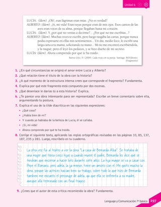 Unidad 6
LUCÍA: (Ídem). ¡Oh!, esas lágrimas eran mías. ¿No es verdad?
ALBERTO: (Ídem). ¡Sí, mi vida! Eran tuyas porque eran de mis ojos. Esos cantos de las
aves eran voces de tu alma, porque llegaban hasta mi corazón.
LUCÍA: (Ídem). Y ¿por qué no venías a decirme?... ¿Por qué no me escribías...?
ALBERTO: (Ídem). Muchas veces te escribí, pero luego rasgaba las cartas, porque nunca
podía expresarte en ellas mis sentimientos... Un día, medio loco, le escribí una
larga carta a tu mamá, solicitando tu mano... Mi tío me encontró escribiéndola,
y la rasgué; pero él leyó los pedazos, y se hizo dueño de mi secreto.
LUCÍA: (Ídem). Ahora comprendo por qué te ha traído.
Barros Grez, D. (2004). Cada oveja con su pareja. Santiago: Ril Editores.
(Fragmento)
1.	 ¿En qué circunstancias se originó el amor entre Lucía y Alberto?
2.	 ¿Qué relación tiene el título de la obra con la historia?
3.	 ¿A qué momento de la estructura interna crees que corresponde el fragmento? Fundamenta.
4.	 Explica por qué este fragmento está compuesto por dos escenas.
5.	 ¿Qué desenlace le darías tú a esta historia? Explica.
6.	 ¿Te parece una obra interesante para ser representada? Escribe un breve comentario sobre ella,
argumentando tu postura.
7.	 Explica el uso de la tilde diacrítica en las siguientes expresiones:
•• ¿Qué cosa?
•• ¿Habla bien de mí?
•• Y cuando yo hablaba de la belleza de Lucía, él se callaba.
•• ¡Sí, mi vida!
•• Ahora comprendo por qué te ha traído.
8.	 Corrige el siguiente texto, aplicando las reglas ortográficas revisadas en las páginas 33, 85, 137,
187, 235 y 281. Luego, rescríbelo en tu cuaderno.
La otra vez fui al teatro a ver la obra “La casa de Bernarda Alba”. Se trataba de
una mujer que tenía cinco hijas y cuando muere él padre, Bernarda les dice qué se
tendrán que encerrar a hacer luto durante siete años. La hija mayor se va a casar con
Pepe el Romano, pero adela, la ija menor, tiene un amorío con el. Me gusto mucho la
obra, porque las actrices hacían bien su trabajo, sobre todo la que hizo de Bernarda.
tambien me encanto el personaje de adela, ya que ella se enfrenta a su madre,
aunque alla terminado con un final tragico.
9.	¿Crees que el autor de esta crítica recomienda la obra? Fundamenta.
297Lenguaje y Comunicación 7º básico
 