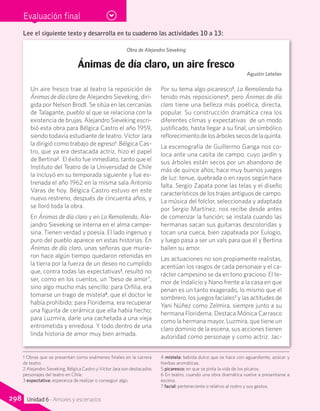 Evaluación final
Obra de Alejandro Sieveking
Ánimas de día claro, un aire fresco
Agustín Letelier
Un aire fresco trae al teatro la reposición de
Ánimas de día claro de Alejandro Sieveking, diri-
gida por Nelson Brodt. Se sitúa en las cercanías
de Talagante, pueblo al que se relaciona con la
existencia de brujas. Alejandro Sieveking escri-
bió esta obra para Bélgica Castro el año 1959,
siendo todavía estudiante de teatro. Víctor Jara
la dirigió como trabajo de egreso1
. Bélgica Cas-
tro, que ya era destacada actriz, hizo el papel
de Bertina2
. El éxito fue inmediato, tanto que el
Instituto del Teatro de la Universidad de Chile
la incluyó en su temporada siguiente y fue es-
trenada el año 1962 en la misma sala Antonio
Varas de hoy. Bélgica Castro estuvo en este
nuevo restreno, después de cincuenta años, y
se lloró toda la obra.
En Ánimas de día claro y en La Remolienda, Ale-
jandro Sieveking se interna en el alma campe-
sina. Tienen verdad y poesía. El lado ingenuo y
puro del pueblo aparece en estas historias. En
Ánimas de día claro, unas señoras que murie-
ron hace algún tiempo quedaron retenidas en
la tierra por la fuerza de un deseo no cumplido
que, contra todas las expectativas3
, resultó no
ser, como en los cuentos, un “beso de amor”,
sino algo mucho más sencillo: para Orfilia, era
tomarse un trago de mistela4
, que el doctor le
había prohibido; para Floridema, era recuperar
una figurita de cerámica que ella había hecho;
para Luzmira, darle una cachetada a una vieja
entrometida y enredosa. Y todo dentro de una
linda historia de amor muy bien armada.
Por su tema algo picaresco5
, La Remolienda ha
tenido más reposiciones6
, pero Ánimas de día
claro tiene una belleza más poética, directa,
popular. Su construcción dramática crea los
diferentes climas y expectativas de un modo
justificado, hasta llegar a su final, un simbólico
reflorecimientodelosárbolessecosdelaquinta.
La escenografía de Guillermo Ganga nos co-
loca ante una casita de campo, cuyo jardín y
sus árboles están secos por un abandono de
más de quince años; hace muy buenos juegos
de luz: tenue, quebrada o en rayos según hace
falta. Sergio Zapata pone las telas y el diseño
característicos de los trajes antiguos de campo.
La música del folclor, seleccionada y adaptada
por Sergio Martínez, nos recibe desde antes
de comenzar la función; se instala cuando las
hermanas sacan sus guitarras descoloridas y
tocan una cueca, bien zapateada por Eulogio,
y luego pasa a ser un vals para que él y Bertina
bailen su amor.
Las actuaciones no son propiamente realistas,
acentúan los rasgos de cada personaje y el ca-
rácter campesino se da en tono gracioso. El te-
mor de Indalicio y Nano frente a la casa en que
penan es un tanto exagerado, lo mismo que el
sombrero, los juegos faciales7
y las actitudes de
Yani Núñez como Zelmira, siempre junto a su
hermana Floridema. Destaca Mónica Carrasco
como la hermana mayor, Luzmira, que tiene un
claro dominio de la escena, sus acciones tienen
autoridad como personaje y como actriz. Jac-
1 Obras que se presentan como exámenes finales en la carrera
de teatro.
2 Alejandro Sieveking, Bélgica Castro y Víctor Jara son destacados
personajes del teatro en Chile.
3 expectativa: esperanza de realizar o conseguir algo.
4 mistela: bebida dulce que se hace con aguardiente, azúcar y
hierbas aromáticas.
5 picaresco: en que se pinta la vida de los pícaros.
6 En teatro, cuando una obra dramática vuelve a presentarse a
escena.
7 facial: perteneciente o relativo al rostro y sus gestos.
Lee el siguiente texto y desarrolla en tu cuaderno las actividades 10 a 13:
298 Unidad 6 - Amores y escenarios
 