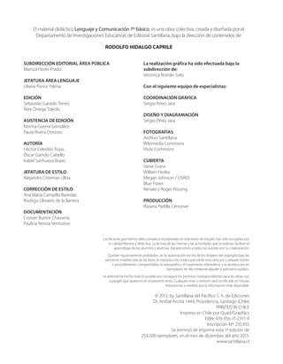 El material didáctico Lenguaje y Comunicación 7º básico, es una obra colectiva, creada y diseñada por el
Departamento de Investigaciones Educativas de Editorial Santillana, bajo la dirección de contenidos de:
RODOLFO HIDALGO CAPRILE
Las lecturas que hemos seleccionado e incorporado en este texto de estudio han sido escogidas por
su calidad literaria y didáctica. La lectura de las mismas y las actividades que se realizan facilitan el
aprendizaje de los alumnos y alumnas. Agradecemos a todos los autores por su colaboración.
Quedan rigurosamente prohibidas, sin la autorización escrita de los titulares del copyright, bajo las
sanciones establecidas en las leyes, la reproducción total o parcial de esta obra por cualquier medio
o procedimiento, comprendidos la reprografía y el tratamiento informático, y la distribución en
ejemplares de ella mediante alquiler o préstamo público.
La editorial ha hecho todo lo posible por conseguir los permisos correspondientes para las obras con
copyright que aparecen en el presente texto. Cualquier error u omisión será rectificado en futuras
impresiones a medida que la información esté disponible.
SUBDIRECCIÓN EDITORIAL ÁREA PÚBLICA
Marisol Flores Prado
JEFATURA ÁREA LENGUAJE
Liliana Ponce Palma
EDICIÓN
Sebastián Garrido Torres
Álex Ortega Toledo
ASISTENCIA DE EDICIÓN
Norma Guerra González
Paula Rivera Donoso
AUTORÍA
Héctor Celedón Rojas
Óscar Garrido Cabello
Isabel Sanhueza Bravo
JEFATURA DE ESTILO
Alejandro Cisternas Ulloa
CORRECCIÓN DE ESTILO
Ana María Campillo Bastidas
Rodrigo Olivares de la Barrera
DOCUMENTACIÓN
Cristian Bustos Chavarría
Paulina Novoa Venturino
La realización gráfica ha sido efectuada bajo la
subdirección de:
Verónica Román Soto
Con el siguiente equipo de especialistas:
COORDINACIÓN GRÁFICA
Sergio Pérez Jara
DISEÑO Y DIAGRAMACIÓN
Sergio Pérez Jara
FOTOGRAFÍAS
Archivo Santillana
Wikimedia Commons
Flickr Commons
CUBIERTA
Steve Evans
William Hoiles
Megan Johnson / USAID
Blue Pover
Renate y Roger Rössing
PRODUCCIÓN
Rosana Padilla Cencever
© 2013, by Santillana del Pacífico S. A. de Ediciones
Dr. Aníbal Ariztía 1444, Providencia, Santiago (Chile)
PRINTED IN CHILE
Impreso en Chile por Quad/Graphics
ISBN: 978-956-15-2315-9
Inscripción Nº: 235.955
Se terminó de imprimir esta 1ª edición de
254.200 ejemplares, en el mes de diciembre del año 2013.
www.santillana.cl
 