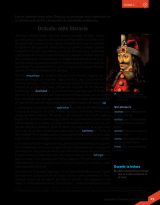 Lee el siguiente texto sobre Drácula, un personaje muy importante en
la literatura de terror, y desarrolla las actividades propuestas.
Drácula: mito literario
Abraham (Bram) Stoker nació en Dublín (Irlanda), en 1847. Lector
por naturaleza y seguidor de la poesía de Walt Whitman, este joven
de salud frágil renovó por completo el estado en el que se sostenía
la literatura del siglo XIX, dando paso a un género siniestro, gótico,
romántico. Estudió matemáticas y ciencias, aunque fue su misteriosa
y ajetreada vida la que lo impulsó a escribir pequeños relatos, además
de su impactante novela Drácula. Su trabajo se relaciona con la escri-
tura de esta obra, pues acompañó a Londres al actor Henry Irving, del
cual Stoker fue representante y juntos dirigieron el Lyceum Theatre,
que es un importante teatro en Londres.
Drácula, arquetipo del vampiro, fue una visión literaria. Elegante, se-
ductor, de exquisitos modales, inglés perfecto, pero de comporta-
mientos extraños. Stoker nos presenta al conde Drácula como un
anciano de arrugas marcadas, señales de una vida con muchas ex-
periencias. Esa dualidad en el personaje es lo que hace que el lector
disfrute: el anciano culto que lleva una terrorífica criatura en su interior.
Ese murciélago que persigue como una sombra al pobre Jonathan Harker
en sus cartas y diarios, acechando, esperando una gota de sangre. (1)
La historia es narrada de forma epistolar por parte de los diferentes per-
sonajes: el abogado Jonathan Harker; su dulce prometida, Mina; Lucy,
amiga de Mina y víctima del conde; y, por supuesto, el increíble, sabio y
experto en vampiros, Van Helsing. A pesar de que estos personajes causan
cierta compasión y cariño, es la figura del tenebroso vampiro la que, aún
siendo pérfida y diabólica, atrae al lector y lo seduce (al igual que a sus
víctimas). El escritor irlandés supo cómo plasmar el carisma del “Señor de
las tinieblas”1
en la novela, como si fuera una extraña metáfora de su vida,
pues Stoker, con su trabajo en Londres, tenía siempre una noche ocupada.
La novela cuenta con toques oscuros, góticos (sobrenaturales, por supues-
to) y románticos, pero además aparecen pinceladas eróticas, que pasarán
al mundo del cine como una de las características típicas de los vampiros.
La seducción que Drácula posee, hace que la sensación de letargo en la
que sumerge a sus víctimas sea menos dolorosa. Por ejemplo, la memo-
rable situación de la novela en que Lucy es tomada por el conde y nadie
nota que está sufriendo.
Por otro lado, el carácter legendario de la historia está dado porque Stoker
se inspiró en las leyendas de la Europa Central, particularmente en Tran-
silvania, a partir de las figuras de Vlad IV, soberano de Valaquia, y Vlad
Tepes III, más conocido como “El empalador”, a raíz de la tortura a la que
Vocabulario
arquetipo: modelo original y primario
en un arte u otra cosa.
dualidad: existencia de dos caracteres
o fenómenos distintos en una misma
persona.
epistolar: perteneciente o relativo a las
epístolas o cartas.
carisma: especial capacidad de algunas
personas para atraer o fascinar.
letargo: estado de somnolencia, sopor
o modorra.
Según la leyenda, Vlad Tepes
bebía la sangre de sus enemigos
al desayuno.
1 También “Príncipe de las tinieblas”, es el título con que se reconoce a Lucifer o Satanás, el líder de los demonios que habitan el infierno.
Durante la lectura
1. ¿Qué características piensas
que se le dan a Drácula en
el cine?
Unidad 1
29Lenguaje y Comunicación 7º básico
 