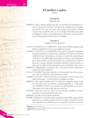 El médico a palos
Molière
Escena IV
MARTINA, sola.
MARTINA: Anda, aunque ponga esta cara, no olvidaré mi resentimiento, y
ardo en deseos de encontrar la manera de castigarte por los golpes
que me das. Ya sé que una mujer tiene siempre en sus manos con qué
vengarse de un marido; mas ese es un castigo demasiado suave para
mi bergante1
. Quiero una venganza que se deje sentir un poco más, y
eso no bastaría para la injuria que he recibido.
Escena V
VALERIO, LUCAS y MARTINA.
LUCAS: (A VALERIO, sin ver a MARTINA). ¡Voto a sanes! ¡Vaya encarguito que
hemos aceptado! Yo no sé lo que podremos atrapar.
VALERIO: (A LUCAS, sin ver a MARTINA). ¿Qué quieres, mi pobre compadre?
Es preciso obedecer a nuestro amo, y además, nos interesa a los dos la
salud de su hija, nuestra ama; y, sin duda, su casamiento, aplazado por
su dolencia, nos valdrá alguna recompensa. Horacio, que es generoso,
pone gran empeño en las pretensiones que puedan tener sobre su
persona, y, aunque ella haya mostrado amistad por cierto Leandro, ya
sabes que su padre no ha consentido nunca en aceptarle como yerno.
MARTINA: (Soñando aparte, creyéndose sola). ¿No podré encontrar alguna ma-
quinación2
para vengarme?
LUCAS: (A VALERIO). Mas ¿qué capricho se le ha metido en la cabeza, puesto
que todos los médicos se han afanado en vano?
VALERIO: (A LUCAS). A fuerza de buscar, se encuentra, a veces, lo que no se
halla al principio, y, con frecuencia, en lugares sencillos...
MARTINA: (Que sigue creyéndose sola). Sí; tengo que vengarme al precio que
sea. Esos palos no se me olvidan, no puedo digerirlos, y... (Tropezando
con VALERIO y LUCAS). ¡Ah, señores! Os pido perdón; no os veía, y
rebuscaba en mi cabeza algo que me trastorna.
VALERIO: Cada cual tiene sus cuitas3
en este mundo, y también nosotros
buscamos lo que quisiéramos encontrar.
MARTINA: ¿Es algo en que puedo ayudaros?
VALERIO: Pudiera ser; intentamos dar con algún hombre hábil, algún médico
particular, que pudiese proporcionar cierto alivio a la hija de nuestro
amo, atacada de una dolencia que le ha quitado, de pronto, el uso de
1 bergante: pícaro, sinvergüenza.
2 maquinación: proyecto o engaño ingenioso y oculto, dirigido regularmente a mal fin.
3 cuita: aflicción, desventura, pena.
Antología
300 Unidad 6 - Amores y escenarios
 