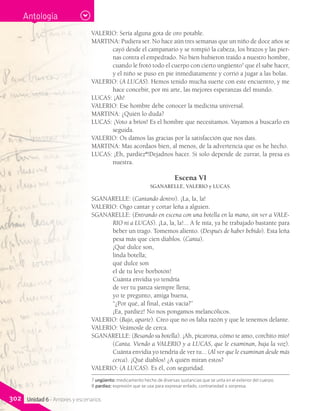 VALERIO: Sería alguna gota de oro potable.
MARTINA: Pudiera ser. No hace aún tres semanas que un niño de doce años se
cayó desde el campanario y se rompió la cabeza, los brazos y las pier-
nas contra el empedrado. No bien hubieron traído a nuestro hombre,
cuando le frotó todo el cuerpo con cierto ungüento7
que él sabe hacer,
y el niño se puso en pie inmediatamente y corrió a jugar a las bolas.
VALERIO: (A LUCAS). Hemos tenido mucha suerte con este encuentro, y me
hace concebir, por mi arte, las mejores esperanzas del mundo.
LUCAS: ¡Ah!
VALERIO: Ese hombre debe conocer la medicina universal.
MARTINA: ¿Quién lo duda?
LUCAS: ¡Voto a bríos! Es el hombre que necesitamos. Vayamos a buscarlo en
seguida.
VALERIO: Os damos las gracias por la satisfacción que nos dais.
MARTINA: Mas acordaos bien, al menos, de la advertencia que os he hecho.
LUCAS: ¡Eh, pardiez8
!Dejadnos hacer. Si solo depende de zurrar, la presa es
nuestra.
Escena VI
SGANARELLE, VALERIO y LUCAS.
SGANARELLE: (Cantando dentro). ¡La, la, la!
VALERIO: Oigo cantar y cortar leña a alguien.
SGANARELLE: (Entrando en escena con una botella en la mano, sin ver a VALE-
RIO ni a LUCAS). ¡La, la, la!... A fe mía, ya he trabajado bastante para
beber un trago. Tomemos aliento. (Después de haber bebido). Esta leña
pesa más que cien diablos. (Canta).
	 ¡Qué dulce son,
	 linda botella;
	 qué dulce son
	 el de tu leve borbotón!
	 Cuánta envidia yo tendría
	 de ver tu panza siempre llena;
	 yo te pregunto, amiga buena,
	 “¿Por qué, al final, estás vacía?”
	 ¡Ea, pardiez! No nos pongamos melancólicos.
VALERIO: (Bajo, aparte). Creo que no os falta razón y que le tenemos delante.
VALERIO: Veámosle de cerca.
SGANARELLE: (Besando su botella). ¡Ah, picarona, cómo te amo, corchito mío!
(Canta. Viendo a VALERIO y a LUCAS, que le examinan, baja la voz).
Cuánta envidia yo tendría de ver tu... (Al ver que le examinan desde más
cerca). ¡Qué diablos! ¿A quién miran estos?
VALERIO: (A LUCAS). Es él, con seguridad.
7 ungüento: medicamento hecho de diversas sustancias que se unta en el exterior del cuerpo.
8 pardiez: expresión que se usa para expresar enfado, contrariedad o sorpresa.
Antología
302 Unidad 6 - Amores y escenarios
 