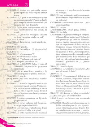 GERONTE: El hombre con quien debe casarse
quiere esperar su curación para rematar
la cosa.
SGANARELLE: ¿Y quién es ese necio que no quiere
que su mujer sea muda? ¡Pluguiera al cielo
que la mía padeciese esta enfermedad! ¡Me
guardaría muy bien de curarla!
GERONTE: En fin, señor; os rogamos que utilicéis
todos vuestros recursos para aliviarla de
su mal.
SGANARELLE: ¡Ah! No os preocupéis. Decidme
por favor, ¿la oprime mucho ese mal?
GERONTE: Sí, señor.
SGANARELLE: Tanto mejor. ¿Siente grandes do-
lores?
GERONTE: Muy grandes.
SGANARELLE: Eso está bien... ¿Va a donde sabéis?
GERONTE: Sí.
SGANARELLE: ¿Copiosamente24
?
GERONTE: No soy entendido en eso.
SGANARELLE: ¿Y es buena en la materia?
GERONTE: Tampoco entiendo de eso.
SGANARELLE: (A LUCINDA). Dadme el brazo. (A
GERONTE). Este pulso indica que vuestra
hija es muda.
GERONTE: ¡Ah, sí, señor! Esa es su dolencia; lo
habéis averiguado de primera intención.
SGANARELLE: ¡Ah, ah!
JACQUELINE: ¡Ved cómo ha adivinado su enfer-
medad!
SGANARELLE: Nosotros, los grandes médicos, co-
nocemos en seguida las cosas. Un ignoran-
te se hubiera sentido indeciso y os habría
dicho es esto, es aquello; mas yo doy en el
blanco a la primera y os afirmo que vuestra
hija es muda.
GERONTE: Sí; mas yo quisiera que me dijerais de
qué proviene eso.
SGANARELLE: No hay nada más fácil. Eso provie-
ne de que ha perdido el habla.
GERONTE: Muy bien; mas, ¿cuál es la causa de que
haya perdido el habla, si os place?
SGANARELLE: Todos nuestros mejores autores os
dirán que es el impedimento de la acción
de su lengua.
GERONTE: Mas, insistiendo: ¿cuál es vuestra opi-
nión sobre este impedimento de la acción
de su lengua?
SGANARELLE: Aristóteles dice sobre eso. . ., dice
cosas magníficas.
GERONTE: Lo creo.
SGANARELLE: ¡Ah!... Era un grande hombre.
GERONTE: Sin duda.
SGANARELLE: Un grande hombre por completo.
(Alzando el brazo hasta el codo). Un hombre
más grande que yo tanto así. Volviendo,
pues, a nuestro razonamiento, sostengo
que ese impedimento de la acción de su
lengua está causado por ciertos humores,
que llamamos, nosotros los sabios, humo-
res pecantes; es decir..., humores pecantes,
tanto más cuanto que los vapores formados
por las exhalaciones de las influencias que
se elevan en la región de las enfermedades,
viniendo..., por decirlo así..., a... ¿Enten-
déis el latín?
GERONTE: En modo alguno.
SGANARELLE: (Levantándose bruscamente). ¿No
entendéis nada de latín?
GERONTE: No.
SGANARELLE: (Con entusiasmo). Cabricias arci
thuram, catalamus, singulariter, nomina-
tivo, haec musa, la musa; bonus, bona, bo-
num. Deus sanctus, estne oratio latinas?
Etiam, sí. Quare, ¿por qué? Quia substan-
tivo et adjectivum, concordat in generi,
numerum, et casus.
GERONTE: ¡Ah! ¿Por qué no habré yo estudiado?
JACQUELINE: ¡Vaya un hombre hábil!
LUCAS: Sí; eso es tan hermoso, que no entiendo
ni jota.
SGANARELLE: Ahora bien, esos humores de que os
hablo, viniendo a pasar del lado izquierdo,
donde está el hígado, al lado derecho, don-
de está el corazón, ocurre que el pulmón,
al que llamamos en latín armyan, teniendo,
24 copiosamente: de forma abundante, numerosa, cuantiosa.
Antología
306 Unidad 6 - Amores y escenarios
 
