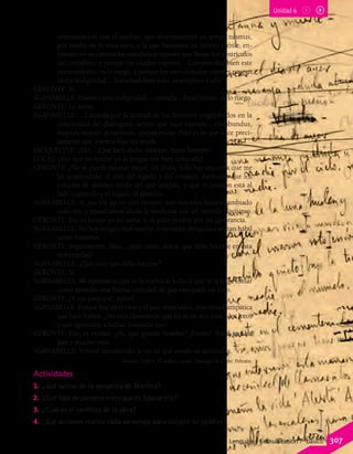comunicación con el cerebro, que denominamos en griego nasmus,
por medio de la vena cava, a la que llamamos en hebreo cubile, en-
cuentra en su camino los susodichos vapores que llenan los ventrículos
del omóplato; y porque los citados vapores... Comprended bien este
razonamiento, os lo ruego; y porque los mencionados vapores poseen
cierta malignidad... Escuchad bien esto, os emplazo a ello.
GERONTE: Sí.
SGANARELLE: Poseen cierta malignidad..., causada... Estad atento, os lo ruego.
GERONTE: Lo estoy.
SGANARELLE: ...Causada por la acritud de los humores engendrados en la
concavidad del diafragma, ocurre que esos vapores... Ossabundus,
nequies nequer, potarinum, quipsa milus. Esto es lo que hace preci-
samente que vuestra hija sea muda.
JACQUELINE: ¡Ah!... ¡Qué bien dicho está eso, buen hombre!
LUCAS: ¿Por qué no tendré yo la lengua tan bien colocada?
GERONTE: ¿No se puede razonar mejor, sin duda. Solo hay una cosa que me
ha sorprendido: el sitio del hígado y del corazón. Paréceme que los
colocáis de distinto modo del que ocupan, y que el corazón está al
lado izquierdo y el hígado al derecho.
SGANARELLE: Sí, eso era así en otro tiempo; mas nosotros hemos cambiado
todo eso, y practicamos ahora la medicina con un método novísimo.
GERONTE: Eso es lo que yo no sabía, y os pido perdón por mi ignorancia.
SGANARELLE: No hay ningún mal en ello, y no estáis obligado a ser tan hábil
como nosotros.
GERONTE: Seguramente. Mas... ¿qué creéis, señor, que debe hacerse en esta
enfermedad?
SGANARELLE: ¿Qué creo que debe hacerse?
GERONTE: Sí.
SGANARELLE: Mi opinión es que se la vuelva al lecho y que se le haga tomar
como remedio una buena cantidad de pan ensopado en vino.
GERONTE: ¿Y eso para qué, señor?
SGANARELLE: Porque hay en el vino y el pan, mezclados, una virtud simpática
que hace hablar. ¿No veis claramente que no se da otra cosa a los loros
y que aprenden a hablar tomando eso?
GERONTE: Eso, es verdad. ¡Ah, qué grande hombre! ¡Pronto! Traed mucho
pan y mucho vino.
SGANARELLE: Volveré anochecido, a ver en qué estado se encuentra.
Molière (2001). El médico a palos. Santiago de Chile: Pehuén.
Unidad 6
Actividades
1.	 ¿Qué opinas de la venganza de Martina?
2.	 ¿Qué tipo de persona crees que es Sganarelle?
3.	 ¿Cuál es el conflicto de la obra?
4.	 ¿Qué acciones realiza cada personaje para cumplir su objetivo?
Lenguaje y Comunicación 7º básico 307
 
