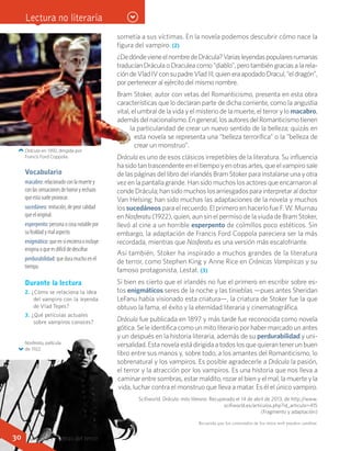 sometía a sus víctimas. En la novela podemos descubrir cómo nace la
figura del vampiro. (2)
¿DedóndevieneelnombredeDrácula?Variasleyendaspopularesrumanas
traducían Drácula o Draculea como “diablo”, pero también gracias a la rela-
cióndeVladIVconsupadreVladIII,quieneraapodadoDracul,“eldragón”,
por pertenecer al ejército del mismo nombre.
Bram Stoker, autor con vetas del Romanticismo, presenta en esta obra
características que lo declaran parte de dicha corriente, como la angustia
vital, el umbral de la vida y el misterio de la muerte, el terror y lo macabro,
ademásdelnacionalismo.Engeneral,losautoresdelRomanticismotienen
la particularidad de crear un nuevo sentido de la belleza; quizás en
esta novela se representa una “belleza terrorífica” o la “belleza de
crear un monstruo”.
Drácula es uno de esos clásicos irrepetibles de la literatura. Su influencia
hasidotantrascendenteeneltiempoyenotrasartes,queelvampirosale
de las páginas del libro del irlandés Bram Stoker para instalarse una y otra
vez en la pantalla grande. Han sido muchos los actores que encarnaron al
condeDrácula;hansidomuchoslosarriesgadosparainterpretaraldoctor
Van Helsing; han sido muchas las adaptaciones de la novela y muchos
los sucedáneos para el recuerdo. El primero en hacerlo fue F. W. Murnau
en Nosferatu (1922), quien, aun sin el permiso de la viuda de Bram Stoker,
llevó al cine a un horrible esperpento de colmillos poco estéticos. Sin
embargo, la adaptación de Francis Ford Coppola pareciera ser la más
recordada, mientras que Nosferatu es una versión más escalofriante.
Así también, Stoker ha inspirado a muchos grandes de la literatura
de terror, como Stephen King y Anne Rice en Crónicas Vampíricas y su
famoso protagonista, Lestat. (3)
Si bien es cierto que el irlandés no fue el primero en escribir sobre es-
tos enigmáticos seres de la noche y las tinieblas —pues antes Sheridan
LeFanu había visionado esta criatura—, la criatura de Stoker fue la que
obtuvo la fama, el éxito y la eternidad literaria y cinematográfica.
Drácula fue publicada en 1897 y más tarde fue reconocida como novela
gótica. Se le identifica como un mito literario por haber marcado un antes
y un después en la historia literaria, además de su perdurabilidad y uni-
versalidad. Esta novela está dirigida a todos los que quieran tener un buen
libro entre sus manos y, sobre todo, a los amantes del Romanticismo, lo
sobrenatural y los vampiros. Es posible agradecerle a Drácula la pasión,
el terror y la atracción por los vampiros. Es una historia que nos lleva a
caminarentresombras,estar maldito,rozar el bien y el mal, la muerte y la
vida, luchar contra el monstruo que lleva a matar. Es él el único vampiro.
Scifiworld. Drácula: mito literario. Recuperado el 14 de abril de 2013, de http://www.
scifiworld.es/articulos.php?id_articulo=415	
(Fragmento y adaptación)
Drácula en 1992, dirigida por
Francis Ford Coppola.
Nosferatu, película
de 1922.
Vocabulario
macabro: relacionado con la muerte y
con las sensaciones de horror y rechazo
que esta suele provocar.
sucedáneo: imitación, de peor calidad
que el original.
esperpento: persona o cosa notable por
su fealdad y mal aspecto.
enigmático: que en sí encierra o incluye
enigma o que es difícil de descifrar.
perdurabilidad: que dura mucho en el
tiempo.
Durante la lectura
2. ¿Cómo se relaciona la idea
del vampiro con la leyenda
de Vlad Tepes?
3. ¿Qué películas actuales
sobre vampiros conoces?
Lectura no literaria
Recuerda que los contenidos de los sitios web pueden cambiar.
30 Unidad 1 - Letras del terror
 