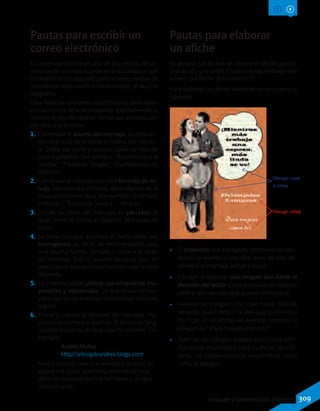 Pautas para escribir un
correo electrónico
El correo electrónico es uno de los medios de co-
municación con más alcance en la actualidad y que
ha dejado en un segundo plano a otros medios de
mensajería, tales como el correo postal, el fax y el
telegrama.
Para redactar un correo electrónico se debe tener
en cuenta una serie de requisitos, especialmente si
se trata de uno de carácter formal que enviarás, por
ejemplo, a tu profesor.
1.	Completar el asunto del mensaje: se debe es-
pecificar cuál es el tema o motivo del mensa-
je. Debe ser corto y preciso, ojalá no más de
cuatro palabras. Por ejemplo: “Apuntes para la
prueba”, “Fiesta en Tongoy”, “Cumpleaños de
Marcela”.
2.	Comenzar el mensaje con una fórmula de sa-
ludo, sea formal o informal dependiendo de la
situación comunicativa. Por ejemplo: “Estimado
Profesor:”, “Estimada Sandra:”, “Andrea:”.
3.	 Divide las ideas del mensaje en párrafos, al
igual como lo harías al redactar otra clase de
texto.
4.	 La letra con que escribes el texto debe ser
homogénea, es decir, es recomendable usar
una misma fuente, tamaño y color a lo largo
del mensaje. Solo si quieres destacar algo en
particular lo puedes hacer con un color o letra
diferente.
5.	 Es imprescindible utilizar correctamente ma-
yúsculas y minúsculas, ya que el uso de ma-
yúsculas en un mensaje electrónico equivale
a gritar.
6.	Firma tu correo al término del mensaje. Ha-
zlo con tu nombre y apellido. Si tienes un blog,
puedes incluir su enlace bajo tu nombre. Por
ejemplo:
Andrés Muñoz
http//:elblogdeandres.blogs.com
Nunca incluyas links que remitan a tu perfil en
alguna red social, pues esta información solo
debe ser conocida por tus familiares y amigos
más cercanos.
Pautas para elaborar
un afiche
En general, los afiches se componen de dos partes:
una visual y una verbal. Observa el siguiente ejemplo
a partir del afiche de la página 151:
Para elaborar un afiche debes tener en cuenta lo
siguiente:
Mensaje visual
y verbal
Mensaje verbal
•• El propósito que persigues: promover un pro-
ducto, un evento o una idea; pues de esto de-
penderá el mensaje verbal y visual.
•• Escoger o elaborar una imagen que llame la
atención del lector y que destaque un aspecto
central del mensaje que quieres comunicar.
•• Inventar un eslogan: una frase breve, fácil de
recordar, que sintetice la idea que quieres co-
municar. En el afiche del ejemplo anterior, el
eslogan es “¡Para mujeres como tú!”.
•• Además del eslogan, puedes incluir otra infor-
mación de importancia para tu afiche; no obs-
tante, no deben destacar visualmente tanto
como el eslogan.
309Lenguaje y Comunicación 7º básico
 