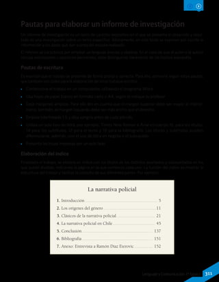 Pautas para elaborar un informe de investigación
Un informe de investigación es un texto de carácter expositivo en el que se presenta el desarrollo y resul-
tado de una investigación sobre un tema específico. Básicamente, en este texto se exponen por escrito la
información y los datos que dan cuenta del estudio realizado.
El informe se caracteriza por emplear un lenguaje preciso y objetivo. En el caso de que el autor o la autora
incluya valoraciones u opiniones personales, debe distinguirlas claramente de los hechos expuestos.
Pautas de escritura
Es esencial que el trabajo se presente de forma prolija y correcta. Para ello, conviene seguir estas pautas,
que también son útiles para la elaboración de otros trabajos escritos.
•• Confecciona el trabajo en un computador, utilizando el programa Word.
•• Usa hojas de papel blanco en formato carta o A4, según lo indique tu profesor.
•• Deja márgenes amplios. Para ello ten en cuenta que el margen superior debe ser mayor al inferior;
como, también, el margen izquierdo debe ser más ancho que el derecho.
•• Emplea interlineado 1.5 y deja sangría antes de cada párrafo.
•• Utiliza un solo tipo de letra, por ejemplo, Times New Roman o Arial en cuerpo 16, para los títulos;
14 para los subtítulos, 12 para el texto y 10 para la bibliografía. Los títulos y subtítulos pueden
diferenciarse, además, con el uso de letra en negrita o el subrayado.
•• Presenta las hojas impresas por un solo lado.
Elaboración del índice
Finalizado el trabajo, se elabora un índice con los títulos de los distintos apartados y subapartados en los
que quedó dividido, indicando la página en la que comienza cada uno. La función del índice es mostrar la
estructura del trabajo y facilitar la consulta de sus diferentes partes. Por ejemplo:
La narrativa policial
1. Introducción................................................................ 5
2. Los orígenes del género...............................................11
3. Clásicos de la narrativa policial.................................. 21
4. La narrativa policial en Chile...................................... 45
5. Conclusión............................................................... 137
6. Bibliografía............................................................... 151
7. Anexo: Entrevista a Ramón Díaz Eterovic................. 152
311Lenguaje y Comunicación 7º básico
 