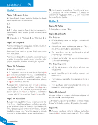 Unidad 1
Página 19. Después de leer
1. F. John Rowell vivía en la ciudad de Ajaccio, donde
Bermutier fue juez de instrucción.
2. V.
3. V.
4. F. El relato no especifica el tiempo transcurrido.
Bermutier se limita a decir que es una historia de
“antaño”.
14. Crispadas  b. / Calidad  a. / Miembro  a.
Página 33. Ortografía
Acentuación de palabras agudas: alacrán, presión, al-
macén, botiquín, boletín, andén.
Acentuación de palabras graves: árbol, nácar, supe-
rávit, láser, cárcel.
Acentuación de palabras esdrújulas y sobresdrújulas:
acuático, demográfico, arquitectónico, biográfico, orto-
gráfico, fotográfico, histórico, arqueológico, orgánico.
Página 36. Actividades
1. Narrador omnisciente.
3. El Emperador sufrió un ataque de catalepsia y si-
guió en ese estado toda la noche. / El valet obedeció.
Luego tomó el candelabro y salió del cuarto. / El úni-
co efecto que generó esa amenaza fue risa, y luego
le siguió un silencio absoluto.
4. La aparición no dijo nada, pero avanzó un poco y,
levantando el dedo, le hizo señas a Napoleón para
que lo siguiera. / —Estimable espíritu —dijo, tem-
blando con el aire frío de la noche—, permítame
regresar a ponerme un abrigo. Volveré enseguida.
Página 49. Actividades
11. superficial: aguda terminada en consonante dis-
tinta de n y s. / pálidas: palabra esdrújula. / pensaba:
grave terminada en vocal. / déspota: palabra esdrú-
jula. / pedigrí: aguda terminada en vocal. / pinzón:
aguda terminada en n / anunció: aguda terminada
en vocal. / prolongaciones: grave terminada en s.	
12. Los disgustos se volvían. / Egbert tomó la jarra.
/ El resultado fue un feo derrame. / El interés se
desvaneció. / Egbert lo llamó. / Él (don Tarquinio)
lamiera algo del líquido.
Unidad 2
Página 75. Aplica
7. Actitud enunciativa. / 11. c.
Página 85. Ortografía
Uso de coma:
•• Gracias a la ayuda de sus amigos, Juan resolvió
el problema.
•• Después de haber vivido doce años en Cádiz,
mis primos se mudaron a Barcelona.
•• Por culpa de un error en los datos de envío, el
paquete llegó con retraso.
•• Lejos de su familia y de sus mejores amigos,
Marta sentía nostalgia.
Uso de punto y coma:
•• Iré de vacaciones a la playa; el mar me
entusiasma.
•• María estudió mucho; aprobó su examen con
buena nota.
•• Tuvimos que cancelar la excursión; llovía a
mares.
•• Tuve que bajar a comprar algo para la cena; no
había nada en el refrigerador.
Página 88. Individual
¿Lo que está en tu bolsa es más importante que mi
educación?  Función apelativa.
Activistas “indignados” protestaron contra el “Black
Friday” en Estados Unidos.  Función referencial.
Página 101.
14. Aunque esa tarde no tenía nada de particular,
Juan sintió un presentimiento extraño. Él no sabía
Solucionario
312 Solucionario
 