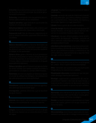 Entremés: pieza teatral breve que se representa en-
tre los actos de la obra principal, de carácter gene-
ralmente humorístico.
Entrevista: conversación con una persona para in-
formar públicamente de sus respuestas.
Espacio narrativo: lugar físico en el que ocurren los
hechos en una obra narrativa.
Estructura básica: división básica de un texto, que
consta de introducción, desarrollo y conclusión.
Exposición oral: tipo de discurso expositivo en el
que un emisor transmite oralmente información a
un público.
G
Género dramático: género literario destinado a la
representación sobre un escenario y que incluye a
las obras en que una historia se transmite mediante
el diálogo de los personajes.
Género lírico: género literario al cual pertenecen
las obras compuestas en verso o prosa en las que
el hablante expresa en primera persona sus senti-
mientos, ideas o creencias, empleando un lenguaje
especialmente expresivo.
Género narrativo: género literario que agrupa todas
las obras ficticias que relatan sucesos ocurridos a
personajes en un espacio y tiempo determinados.
Guionista: persona encargada de elaborar el guion
en el cual se señalan los diálogos y las acotaciones
de cada escena en una obra audiovisual.
H
Homófonos: palabras que tienen distintos significa-
dos, pero que se pronuncian igual.
Homógrafos: palabras diferentes que se escriben
de igual manera.
I
Informe: descripción, oral o escrita, de las caracte-
rísticas y circunstancias de un suceso o asunto.
L
Lengua: sistema de comunicación oral de un grupo
de personas basado en un conjunto determinado
de reglas.
Lenguaje: facultad humana para comunicar ideas o
sentimientos.
Leyenda: narración de carácter tradicional y popular,
de corta extensión, que refiere a hechos maravillo-
sos o extraordinarios, relacionados con hechos y
personajes ligados a un lugar específico.
Libreto: texto o guion de una obra de teatro.
Línea de tiempo: técnica de aprendizaje gradual del
tiempo histórico, en la que se ubican hechos rele-
vantes en un período histórico determinado.
Literatura: arte que utiliza la palabra como el prin-
cipal medio de expresión. También, conjunto de
obras literarias producidas en un país, lengua o en
una época determinada.
Literatura contemporánea: entendida como el con-
junto complejo y diverso de obras literarias produci-
das en los continentes europeo y americano en los
últimos tiempos, especialmente de la segunda mitad
del siglo veinte en adelante.
M
Mimo: forma dramática que se basa en el lenguaje
del cuerpo. Actor o actriz de esta especialidad.
Mito: narración que proporciona una explicación
imaginativa y no racional de la realidad.
Modalizador discursivo: expresiones que nos per-
miten distinguir hechos de opiniones.
Montaje: organización y preparación de una re-
presentación teatral u otro tipo de espectáculo, y
especialmente el conjunto de decisiones que toma
un director para ajustar un guion a su plan artístico.
N
Narración: obra literaria en la que se cuenta una
historia. Discurso oral o escrito de un suceso, gene-
ralmente, contado en forma cronológica.
Novela: narración en prosa cuya extensión es mayor
que la del cuento, género con el que comparte la
trama narrativa.
O
Obra dramática: texto literario destinado a la repre-
sentaciónquedesarrollaundiálogoentrepersonajes.
317Lenguaje y Comunicación 7º básico
 