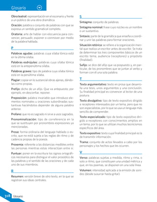Glosario
Obra teatral: representación en el escenario y frente
a un público de una obra dramática.
Oración: palabra o conjunto de palabras con que se
expresa un sentido gramatical completo.
Oratoria: arte de hablar con elocuencia para con-
vencer, persuadir, exponer o conmover por medio
de la palabra hablada.
P
Palabras agudas: palabras cuya sílaba tónica está
en la última sílaba.
Palabras esdrújulas: palabras cuya sílaba tónica
está en la antepenúltima sílaba.
Palabras graves: tipo de palabra cuya sílaba tónica
está en la penúltima sílaba.
Plagiar: copiar en lo sustancial obras ajenas, dándo-
las como propias.
Prefijo: dicho de un afijo. Que va antepuesto; por
ejemplo, en desconfiar, reponer.
Preposición: palabra invariable que introduce ele-
mentos nominales u oraciones subordinadas sus-
tantivas haciéndolos depender de alguna palabra
anterior.
Profano: que no es sagrado ni sirve a usos sagrados.
Pronominalización: tipo de correferencia en la
que se sustituyen por pronombres expresiones ya
mencionadas.
Prosa: forma ordinaria del lenguaje hablado o es-
crito, que no está sujeta a las reglas de ritmo y de
cadencia propias de la poesía.
Proxemia: referente a las distancias medibles entre
las personas mientras estas interactúan entre sí.
Puntuar: poner en la escritura los signos ortográfi-
cos necesarios para distinguir el valor prosódico de
las palabras y el sentido de las oraciones y de cada
uno de sus miembros.
R
Resumen: versión breve de otro texto, en la que se
registran sus ideas centrales.
S
Sintagma: conjunto de palabras.
Sintagma nominal: frase cuyo núcleo es un nombre
o un sustantivo.
Sintaxis: parte de la gramática que enseña a coordi-
nar y unir las palabras para formar oraciones.
Situación retórica: se refiere a la organización men-
tal que realiza un escritor antes de escribir. Se trata
de determinar los tres componentes básicos de un
escrito: tema, audiencia (receptores) y propósito
(finalidad).
Sufijo: se dice del afijo que va pospuesto y, en par-
ticular, de los pronombres que se juntan al verbo y
forman con él una sola palabra.
T
Texto argumentativo: texto en prosa que desarro-
lla una tesis, unos argumentos y una conclusión.
Su finalidad principal es convencer al lector de una
postura.
Texto divulgativo: tipo de texto expositivo dirigido
a receptores interesados por un tema, pero que no
son especialistas, por lo que se usa un lenguaje más
sencillo de comprender.
Texto especializado: tipo de texto expositivo diri-
gido a receptores con conocimientos amplios en
un tema, por lo que se utilizan muchos tecnicismos
específicos del área.
Texto expositivo: texto cuya finalidad principal es la
de transmitir información.
Trama: conjunto de actos llevados a cabo por los
personajes y los hechos que les ocurren.
V
Verso: palabras sujetas a medida, ritmo y rima, o
solo a ritmo, que constituyen una unidad métrica y
que, en los poemas, se disponen en una sola línea.
Volumen: intensidad aplicada a la emisión de soni-
dos (desde susurrar hasta gritar).
318 Glosario
 