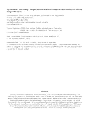 Agradecemos a los autores y a las agencias literarias e instituciones que autorizaron la publicación de
las siguientes obras:
Mario Benedetti. (2000). ¿Qué les queda a los jóvenes? En La vida ese paréntesis.
Buenos Aires: Editorial Sudamericana.
© Fundación Mario Benedetti
c/o Guillermo Schavelzon & Asociados, Agencia Literaria
info@schavelzon.com
Vicente Huidobro.	 (1989). Arte poética. En Obra selecta. Caracas: Ayacucho.
	 (1989). Las ciudades. En Obra selecta. Caracas: Ayacucho.
© Fundación Vicente Huidobro
Dalái Lama. (1989). Discurso pronunciado al recibir el Premio Nobel de la Paz.
© The Nobel Foundation (1989)
Gabriela Mistral. (1993). Credo. En Poesía y prosa. Caracas: Ayacucho.
La Orden Franciscana de Chile autoriza el uso de la obra de Gabriela Mistral. Lo equivalente a los derechos de
autoría es entregado a la Orden Franciscana de Chile, para los niños de Montegrande y de Chile, de conformidad
a la voluntad de Gabriela Mistral.
Referencias
Lenguaje y Comunicación 7, de los autores Héctor Celedón Rojas, Óscar Garrido Cabello, Editorial Santillana, Santiago, Chile,
2009. Lenguaje 7, Proyecto Los Caminos del Saber, de los autores Lina Peralta Casas, María Cristina Sánchez León, Juan Diego Pérez
Moreno, José Agustín Jaramillo Hernández, Gloria Susana Esquivel González, Norman Mora Quintero, Pablo González Martínez,
Luis Felipe Bernal Villegas, Marco Fidel Cardona Giraldo y Camilo Hernán Pinzón Martínez, Editorial Santillana S. A., Bogotá,
Colombia, 2013. Hipertexto de Lenguaje 7, de los autores Gabriela Santa Arciniegas, María Adelaida Arango Arango, María Cristina
Sánchez León y Luis Ernesto Rozo Jiménez, Editorial Santillana S. A., Bogotá, Colombia, 2010. Lengua y Literatura 2 ESO, Proyecto
La Casa del Saber, de los autores Leticia Bustamante Valbuena, Luis Cicuéndez Carrillo, Pedro López Lara, Fernando López
Martínez, Paula Rojo Cabrera y Enrique Ferro San Vicente, Santillana Educación S. L., Madrid, España, 2008.
 