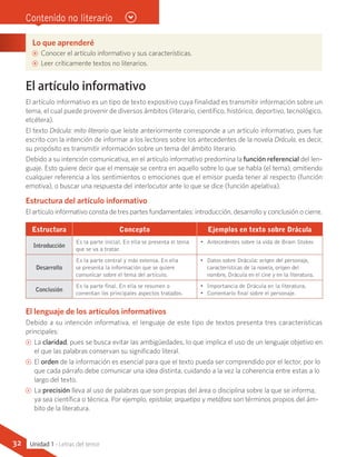 Lo que aprenderé
AA Conocer el artículo informativo y sus características.
AA Leer críticamente textos no literarios.
El artículo informativo
El artículo informativo es un tipo de texto expositivo cuya finalidad es transmitir información sobre un
tema, el cual puede provenir de diversos ámbitos (literario, científico, histórico, deportivo, tecnológico,
etcétera).
El texto Drácula: mito literario que leíste anteriormente corresponde a un artículo informativo, pues fue
escrito con la intención de informar a los lectores sobre los antecedentes de la novela Drácula, es decir,
su propósito es transmitir información sobre un tema del ámbito literario.
Debido a su intención comunicativa, en el artículo informativo predomina la función referencial del len-
guaje. Esto quiere decir que el mensaje se centra en aquello sobre lo que se habla (el tema), omitiendo
cualquier referencia a los sentimientos o emociones que el emisor pueda tener al respecto (función
emotiva), o buscar una respuesta del interlocutor ante lo que se dice (función apelativa).
Estructura del artículo informativo
El artículo informativo consta de tres partes fundamentales: introducción, desarrollo y conclusión o cierre.
Estructura Concepto Ejemplos en texto sobre Drácula
Introducción
Es la parte inicial. En ella se presenta el tema
que se va a tratar.
•	 Antecedentes sobre la vida de Bram Stoker.
Desarrollo
Es la parte central y más extensa. En ella
se presenta la información que se quiere
comunicar sobre el tema del artículo.
•	 Datos sobre Drácula: origen del personaje,
características de la novela, origen del
nombre, Drácula en el cine y en la literatura.
Conclusión
Es la parte final. En ella se resumen o
comentan los principales aspectos tratados.
•	 Importancia de Drácula en la literatura.
•	 Comentario final sobre el personaje.
El lenguaje de los artículos informativos
Debido a su intención informativa, el lenguaje de este tipo de textos presenta tres características
principales:
CC La claridad, pues se busca evitar las ambigüedades, lo que implica el uso de un lenguaje objetivo en
el que las palabras conservan su significado literal.
CC El orden de la información es esencial para que el texto pueda ser comprendido por el lector, por lo
que cada párrafo debe comunicar una idea distinta, cuidando a la vez la coherencia entre estas a lo
largo del texto.
CC La precisión lleva al uso de palabras que son propias del área o disciplina sobre la que se informa,
ya sea científica o técnica. Por ejemplo, epistolar, arquetipo y metáfora son términos propios del ám-
bito de la literatura.
Contenido no literario
Unidad 1 - Letras del terror32
 