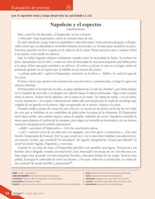 Evaluación de proceso
Napoleón y el espectro
Charlotte Brontë
Bien, como les iba diciendo, el Emperador se fue a dormir.
—Chevalier, baja la persiana y cierra la ventana antes de irte.
El valet1
obedeció. Luego tomó el candelabro y salió del cuarto. Unos minutos después, el Empe-
rador sintió que su almohada le resultaba bastante incómoda y se levantó para sacudirla un poco.
Entonces percibió un leve crujido en la cabecera de la cama. Prestó atención pero, cuando volvió
a recostarse, todo estaba en silencio.
Aún no había logrado relajarse totalmente cuando sintió la necesidad de beber. Se inclinó un
poco, apoyándose en el codo, y tomó un vaso de limonada de una mesa pequeña que había junto
a la cama. Bebió una gran cantidad y se refrescó. Al volver a colocar el vaso en su lugar, sintió un
profundo gemido en el ropero que se hallaba en un rincón del cuarto.
—¿Quién anda ahí? —gritó el Emperador, tomando su revólver—. Hable o le vuelo la tapa de
los sesos.
El único efecto que generó esta amenaza fue una risa breve y pronunciada, y luego le siguió un
silencio absoluto.
El Emperador se levantó de un salto, se puso rápidamente su robe-de-chambre2
, que había dejado
en el respaldo de una silla, y se dirigió con valentía hacia el ropero embrujado. Algo crujió cuando
abrió la puerta. Avanzó hacia adelante con el arma en la mano. No apareció nadie —ni un alma,
ni una sustancia—; el crujido evidentemente había sido provocado por la caída de un abrigo que
colgaba de un gancho en la puerta. Algo avergonzado de sí mismo, regresó a la cama.
Cuando estaba a punto de cerrar los ojos otra vez, se oscureció de pronto la luz de las tres velas
de cera que se hallaban en un candelabro de plata sobre la repisa de la chimenea. El Emperador
miró hacia arriba: una sombra negra y opaca la tapaba. Sudando de terror, Napoleón extendió la
mano para alcanzar el cordón de la campana, pero algún ser invisible se la arrebató y en ese mismo
momento desapareció la sombra amenazante.
—¡Bah! —exclamó el Emperador—. Solo fue una ilusión óptica.
—¿Sí? —susurró cerca de su oído una voz apagada, con tono grave y misterioso—. ¿Fue una
ilusión, Emperador de Francia? ¡No! Lo que usted oyó y vio es una triste realidad, una advertencia.
¡Levántese! ¡Usted, que enarboló3
el estandarte4
del águila! ¡Despiértese! ¡Usted que blandió5
el
cetro6
de lirios! Sígame, Napoleón, y verá más.
Cuando la voz dejó de oírse, el Emperador percibió con asombro una figura. Pertenecía a un
hombre alto y delgado, vestido con una levita7
azul, ribeteada8
con encaje de oro. Llevaba una cor-
bata negra muy ajustada, con dos pequeños broches colocados debajo de las orejas. Tenía la cara
pálida, la lengua le sobresalía de entre los dientes, y los ojos, vidriosos y enrojecidos, se salían de
sus cuencas9
de modo temible y prominente10
.
Lee el siguiente texto y luego desarrolla las actividades 1 a 6:
1 valet: criado, mayordomo.
2 robe-de-chambre: (del francés) bata de levantarse
3 enarbolar: llevar en alto una bandera o un estandarte.
4 estandarte: bandera, pendón.
5 blandir: mover un arma u otra cosa con movimiento trémulo o vibratorio.
6	 cetro: bastón de mando de reyes y emperadores.
7	 levita: vestidura masculina de etiqueta.
8	 ribeteado: rodeado con una cinta o tira de tela.
9	 cuenca: cavidad en que está cada uno de los ojos.
10 prominente: que se levanta o sobresale.
34 Unidad 1 - Letras del terror
 