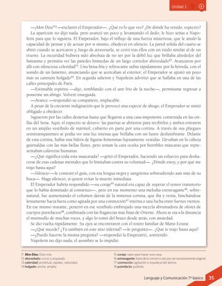 Unidad 1
—¡Mon Dieu11
! —exclamó el Emperador—. ¿Qué es lo que veo? ¿De dónde ha venido, espectro?
La aparición no dijo nada, pero avanzó un poco y, levantando el dedo, le hizo señas a Napo-
león para que lo siguiera. El Emperador, bajo el influjo de una fuerza misteriosa, que le anuló la
capacidad de pensar y de actuar por sí mismo, obedeció en silencio. La pared sólida del cuarto se
abrió cuando se acercaron y, luego de atravesarla, se cerró tras ellos con un ruido similar al de un
trueno. La oscuridad hubiera sido absoluta de no ser por la débil luz que brillaba alrededor del
fantasma y permitía ver las paredes húmedas de un largo corredor abovedado12
. Avanzaron por
allí con silenciosa celeridad13
. Una brisa fría y refrescante subía rápidamente por la bóveda, con el
sonido de un lamento, anunciando que se acercaban al exterior; el Emperador se ajustó un poco
más su camisón holgado14
. En seguida salieron y Napoleón advirtió que se hallaba en una de las
calles principales de París.
—Estimable espíritu —dijo, temblando con el aire frío de la noche—, permítame regresar a
ponerme un abrigo. Volveré enseguida.
—Avance —respondió su compañero, implacable.
A pesar de la creciente indignación que le provocó una especie de ahogo, el Emperador se sintió
obligado a obedecer.
Siguieron por las calles desiertas hasta que llegaron a una casa imponente construida en las ori-
llas del Sena. Aquí, el espectro se detuvo: las puertas se abrieron para recibirlos y ambos entraron
en un amplio vestíbulo de mármol, cubierto en parte por una cortina. A través de sus pliegues
semitransparentes se podía ver una luz intensa que brillaba con un lustre deslumbrante. Delante
de esta cortina, había una hilera de figuras femeninas lujosamente vestidas. Llevaban en la cabeza
guirnaldas con las más bellas flores, pero tenían la cara oculta por horribles máscaras que repre-
sentaban calaveras humanas.
—¿Qué significa toda esta mascarada? —gritó el Emperador, haciendo un esfuerzo para desha-
cerse de esas cadenas mentales que lo limitaban contra su voluntad—. ¿Dónde estoy, y por qué me
trajo hasta aquí?
—Silencio —le contestó el guía, con esa lengua negra y sangrienta sobresaliendo aún más de su
boca—. Haga silencio, si quiere evitar la muerte inmediata.
El Emperador habría respondido —su coraje15
natural era capaz de superar el temor transitorio
que lo había dominado al comienzo—, pero en ese momento una melodía extravagante16
, sobre-
natural, fue aumentando el volumen detrás de la inmensa cortina, que iba y venía, hinchándose
lentamente hacia fuera como agitada por una conmoción17
interna o una lucha entre fuertes vientos.
En ese mismo instante, penetró en ese vestíbulo embrujado una mezcla abrumadora de olores de
cuerpos putrefactos18
, combinada con las fragancias más finas de Oriente. Ahora se oía a la distancia
el murmullo de muchas voces, y algo lo tomó del brazo desde atrás, con ansiedad.
Se dio vuelta rápidamente. Su ojos se encontraron con el rostro familiar de Marie-Louise.
—¿Qué sucede? ¿Tú también en este sitio infernal? —le preguntó—. ¿Qué te trajo hasta aquí?
—¿Puedo hacerte la misma pregunta? —respondió la Emperatriz, sonriendo.
Napoleón no dijo nada; el asombro se lo impidió.
11	 Mon Dieu: Dios mío.
12	abovedado: curvo o arqueado.
13	celeridad: prontitud, rapidez, velocidad.
14	holgado: ancho, amplio.
15	coraje: valor para hacer una cosa.
16	extravagante: fueradelocomúnoraroporserexcesivamenteoriginal.
17	conmoción: agitación o inquietud del ánimo.
18	putrefacto: podrido.
35Lenguaje y Comunicación 7º básico
 
