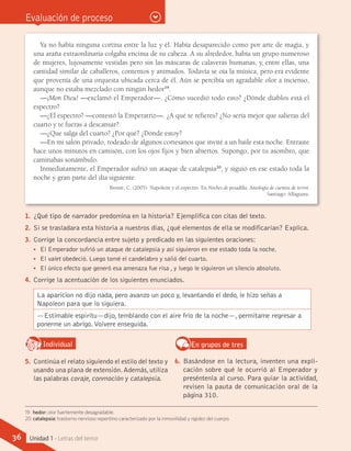 Evaluación de proceso
Ya no había ninguna cortina entre la luz y él. Había desaparecido como por arte de magia, y
una araña extraordinaria colgaba encima de su cabeza. A su alrededor, había un grupo numeroso
de mujeres, lujosamente vestidas pero sin las máscaras de calaveras humanas, y, entre ellas, una
cantidad similar de caballeros, contentos y animados. Todavía se oía la música, pero era evidente
que provenía de una orquesta ubicada cerca de él. Aún se percibía un agradable olor a incienso,
aunque no estaba mezclado con ningún hedor19
.
—¡Mon Dieu! —exclamó el Emperador—. ¿Cómo sucedió todo esto? ¿Dónde diablos está el
espectro?
—¿El espectro? —contestó la Emperatriz—. ¿A qué te refieres? ¿No sería mejor que salieras del
cuarto y te fueras a descansar?
—¿Que salga del cuarto? ¿Por qué? ¿Dónde estoy?
—En mi salón privado, rodeado de algunos cortesanos que invité a un baile esta noche. Entraste
hace unos minutos en camisón, con los ojos fijos y bien abiertos. Supongo, por tu asombro, que
caminabas sonámbulo.
Inmediatamente, el Emperador sufrió un ataque de catalepsia20
, y siguió en ese estado toda la
noche y gran parte del día siguiente.
Brontë, C. (2005). Napoleón y el espectro. En Noches de pesadilla. Antología de cuentos de terror.
Santiago: Alfaguara.
1.	 ¿Qué tipo de narrador predomina en la historia? Ejemplifica con citas del texto.
2.	 Si se trasladara esta historia a nuestros días, ¿qué elementos de ella se modificarían? Explica.
3.	 Corrige la concordancia entre sujeto y predicado en las siguientes oraciones:
•• El Emperador sufrió un ataque de catalepsia y así siguieron en ese estado toda la noche.
•• El valet obedeció. Luego tomé el candelabro y salió del cuarto.
•• El único efecto que generó esa amenaza fue risa , y luego le siguieron un silencio absoluto.
4.	 Corrige la acentuación de los siguientes enunciados.
La aparicion no dijo nada, pero avanzo un poco y, levantando el dedo, le hizo señas a
Napoleon para que lo siguiera.
—Estimable espiritu—dijo, temblando con el aire frio de la noche—, permitame regresar a
ponerme un abrigo.Volvere enseguida.
IndividualD
RE
F
T
5.	 Continúa el relato siguiendo el estilo del texto y
usando una plana de extensión.Además,utiliza
las palabras coraje, conmoción y catalepsia.
En grupos de tres
6.	 Basándose en la lectura, inventen una expli-
cación sobre qué le ocurrió al Emperador y
preséntenla al curso. Para guiar la actividad,
revisen la pauta de comunicación oral de la
página 310.
19	 hedor: olor fuertemente desagradable.
20	catalepsia: trastorno nervioso repentino caracterizado por la inmovilidad y rigidez del cuerpo.
36 Unidad 1 - Letras del terror
 