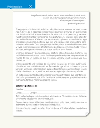 Presentación
“Las palabras son solo piedras puestas atravesando la corriente de un río.
Si están allí, es para que podamos llegar al otro margen,
el otro margen es lo que importa”.
José Saramago, La caverna.
El lenguaje es una de las herramientas más potentes que tenemos los seres huma-
nos. A través de él podemos conocer lo que ocurre en el mundo en que vivimos;
nos permite comunicarnos e intercambiar ideas con otras personas, y expresar
nuestros sentimientos y emociones más profundos. El lenguaje tiene el poder
de cambiar las cosas. Cada vez que expresas una opinión o un sentimiento, algo
provocas en los demás. Cada vez que lees una noticia, estás ampliando tu com-
prensión del mundo. Cada vez que lees un libro, viajas a mundos desconocidos
y vives experiencias que de otra forma no podrías experimentar. Cada vez que
escribes, entregas un mensaje que puede perdurar en el tiempo.
El libro de Lenguaje y Comunicación de Séptimo Básico te ayudará a reforzar tus
habilidades comunicativas con el fin de que puedas entender y expresarte en el
mundo de hoy, un espacio en que el lenguaje verbal y visual son cada vez más
dinámicos.
El texto presenta una variedad de creaciones literarias de diversos autores dis-
tribuidas en seis unidades temáticas. También incluye textos no literarios que se
volverán familiares en la medida en que puedas entenderlos y utilizarlos en tu vida
diaria, tales como cartas, noticias, entrevistas, reportajes, discursos y afiches.
En cada unidad del texto podrás realizar distintas actividades que abordarás in-
dividual o grupalmente, con el fin de orientar tu trabajo para que puedas crear y
expresarte, tanto de manera oral como escrita.
Este libro pertenece a:
Nombre:		
Curso:	 Colegio:	
Te lo ha hecho llegar gratuitamente el Ministerio de Educación a través del esta-
blecimiento educacional en el que estudias.
Es para tu uso personal tanto en tu colegio como en tu casa; cuídalo para que te
acompañe durante todo el tiempo que lo requieras.
Si te cambias de colegio, lo debes llevar contigo y, al finalizar el año, guardarlo en
tu casa.
 
