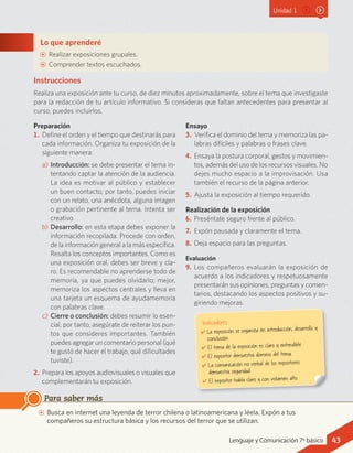 Unidad 1
Instrucciones
Realiza una exposición ante tu curso, de diez minutos aproximadamente, sobre el tema que investigaste
para la redacción de tu artículo informativo. Si consideras que faltan antecedentes para presentar al
curso, puedes incluirlos.
Preparación
1.	Define el orden y el tiempo que destinarás para
cada información. Organiza tu exposición de la
siguiente manera:
a)	Introducción: se debe presentar el tema in-
tentando captar la atención de la audiencia.
La idea es motivar al público y establecer
un buen contacto; por tanto, puedes iniciar
con un relato, una anécdota, alguna imagen
o grabación pertinente al tema. Intenta ser
creativo.
b)	Desarrollo: en esta etapa debes exponer la
información recopilada. Procede con orden,
de la información general a la más específica.
Resalta los conceptos importantes. Como es
una exposición oral, debes ser breve y cla-
ro. Es recomendable no aprenderse todo de
memoria, ya que puedes olvidarlo; mejor,
memoriza los aspectos centrales y lleva en
una tarjeta un esquema de ayudamemoria
con palabras clave.
c)	Cierre o conclusión: debes resumir lo esen-
cial, por tanto, asegúrate de reiterar los pun-
tos que consideres importantes. También
puedes agregar un comentario personal (qué
te gustó de hacer el trabajo, qué dificultades
tuviste).
2.	Prepara los apoyos audiovisuales o visuales que
complementarán tu exposición.
Ensayo
3.	 Verifica el dominio del tema y memoriza las pa-
labras difíciles y palabras o frases clave.
4.	 Ensaya la postura corporal, gestos y movimien-
tos, además del uso de los recursos visuales. No
dejes mucho espacio a la improvisación. Usa
también el recurso de la página anterior.
5.	 Ajusta la exposición al tiempo requerido.
Realización de la exposición
6.	Preséntate seguro frente al público.
7.	 Expón pausada y claramente el tema.
8.	Deja espacio para las preguntas.
Evaluación
9.	 Los compañeros evaluarán la exposición de
acuerdo a los indicadores y respetuosamente
presentarán sus opiniones, preguntas y comen-
tarios, destacando los aspectos positivos y su-
giriendo mejoras.
Lo que aprenderé
AA Realizar exposiciones grupales.
AA Comprender textos escuchados.
AA Busca en internet una leyenda de terror chilena o latinoamericana y léela. Expón a tus
compañeros su estructura básica y los recursos del terror que se utilizan.
Para saber más
Indicadores
✔	La exposición se organiza en introducción, desarrollo y
conclusión.
✔	El tema de la exposición es claro y entendible.
✔	El expositor demuestra dominio del tema.
✔	La comunicación no verbal de los expositores
demuestra seguridad.
✔	El expositor habla claro y con volumen alto.
43Lenguaje y Comunicación 7º básico
 