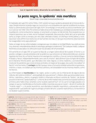 Evaluación final
La peste negra, la epidemia1
más mortífera
Antoni Virgili, Universidad Autónoma de Barcelona
A mediados del siglo XIV, entre 1346 y 1347, estalló la mayor epidemia de peste de la historia de Eu-
ropa. Desde entonces la peste negra se convirtió en una compañera de viaje de la población europea,
hasta su último brote a principios del siglo XVIII. Sin embargo, el mal jamás se volvió a manifestar con
la virulencia2
de 1346-1353. Por entonces había otras enfermedades que azotaban constantemente a
la población, como la disentería, la gripe, el sarampión y la lepra, la más temida. Pero la peste tuvo un
impacto pavoroso: por un lado, era un huésped inesperado, desconocido y fatal, del cual se ignoraba
tanto su origen como su terapia; por otro lado, afectaba a todos, sin distinguir entre pobres y ricos.
Quizá por esto último tuvo tanto eco en las fuentes escritas, en las que encontramos descripciones
tan exageradas como apocalípticas3
.
Sobre el origen de las enfermedades contagiosas que circulaban en la Edad Media hay explicaciones
muy diversas, entendiéndolas desde la astrología, geología o esoterismo4
. De cualquier modo, cualquier
fenómeno se asociaba a la cólera divina por los pecados de la humanidad.
Únicamente en el siglo XIX se superó la idea de un origen sobrenatural de la peste. El temor a un
posible contagio a escala planetaria de la epidemia, que entonces se había extendido por amplias
regiones de Asia, dio un fuerte impulso a la investigación científica, y fue así como los bacteriólogos
Kitasato y Yersin, independientemente, pero casi al unísono5
, descubrieron que el origen de la peste
era la bacteria Yersinia pestis, que afectaba a las ratas negras y a otros roedores, y se transmitía a
través de los parásitos que vivían en esos animales, en especial las pulgas, las cuales inoculaban6
el
bacilo7
a los humanos. El contagio era fácil porque ratas y humanos estaban presentes en graneros,
molinos y casas, circulaban por los mismos caminos y se trasladaban en los mismos medios, como
los barcos.
La enfermedad se manifestaba en las ingles, axilas o cuello, con la inflamación de alguno de los
nódulos del sistema linfático8
, acompañada de supuraciones9
y fiebres altas que provocaban esca-
lofríos, calambres y delirio; el ganglio linfático inflamado recibía el nombre de “bubón”, de donde
proviene el término “peste bubónica”. La forma de la enfermedad más corriente era la peste bubónica
primaria, pero había otras variantes como la peste septicémica10
, en la cual el contagio pasaba a la
sangre, lo que se manifestaba en forma de visibles manchas oscuras en la piel —de ahí el nombre de
“muerte negra”—; y la peste neumónica, que afectaba el aparato respiratorio y provocaba una tos
expectorante11
que podía dar lugar al contagio a través del aire. La peste septicémica y la neumónica
no dejaban supervivientes.
Lee el siguiente texto y desarrolla las actividades 1 a 6:
1	 epidemia: enfermedad que se propaga durante algún tiempo por
un país, afectando simultáneamente a un gran número de personas.
2	 virulencia: fuerza o violencia con que se produce un ataque, es-
pecialmente de una enfermedad.
3	 apocalíptico: dicho de lo que amenaza o implica exterminio o
devastación. Terrorífico, espantoso.
4	 esoterismo: enseñanzas o prácticas religiosas que son secretos,
incomprensibles o de difícil acceso.
5	 al unísono: sin discrepancia, con unanimidad.
6	 inocular: introducir en un organismo una sustancia que contiene
los gérmenes de una enfermedad.
7	 bacilo: bacteria en forma de bastoncillo.
8	 nódulos del sistema linfático: agrupación celular en forma de
nudos que se ubican en diferentes partes del cuerpo y que tiene
especial función en el sistema inmunológico.
9	 supuración: producción o expulsión de pus.
10	septicemia: enfermedad infecciosa producida por el paso de
gérmenes a la sangre.
11	 expectorante: que hace expectorar, expulsar tosiendo las flemas
y secreciones que se depositan en las vías respiratorias.
44 Unidad 1 - Letras del terror
 
