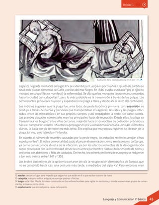 Unidad 1
La peste negra de mediados del siglo XIV se extendió por Europa en pocos años. El punto de partida se
situó en la ciudad comercial de Caffa, a orillas del mar Negro. En 1346, estaba asediada12
por el ejército
mongol, en cuyas filas se manifestó la enfermedad. Se dijo que los mongoles lanzaron a sus muertos
hacia la ciudad con catapultas13
, pero lo más probable es la transmisión a través de las pulgas. Los
comerciantes genoveses huyeron y expandieron la plaga a Italia y desde ahí al resto del continente.
Los indicios sugieren que la plaga fue, ante todo, de peste bubónica primaria. La transmisión se
produjo a través de barcos y personas que transportaban los agentes, las ratas y las pulgas infec-
tadas, entre las mercancías o en sus propios cuerpos, y así propagaban la peste, sin darse cuenta.
Las grandes ciudades comerciales eran los principales focos de recepción. Desde ellas, la plaga se
transmitía a los burgos14
y las villas cercanas, viajando hacia otros núcleos de población próximos y
hacia el campo circundante. Mientras la propagación por vía marítima alcanzaba unos 40 kilómetros
diarios, la dada por vía terrestre era más lenta. Ello explica que muy pocas regiones se libraran de la
plaga; tal vez, solo Islandia y Finlandia.
En cuanto al número de muertes causadas por la peste negra, los estudios recientes arrojan cifras
espeluznantes15
. El índice de mortalidad pudo alcanzar el sesenta por ciento en el conjunto de Europa,
ya como consecuencia directa de la infección, ya por los efectos indirectos de la desorganización
social provocada por la enfermedad, desde las muertes por hambre hasta el fallecimiento de niños y
ancianos por abandono o falta de cuidados. De hecho, los ochenta millones de europeos se redujeron
a tan solo treinta entre 1347 y 1353.
Los brotes posteriores de la epidemia cortaron de raíz la recuperación demográfica de Europa, que
no se consolidó hasta casi una centuria más tarde, a mediados del siglo XV. Para entonces eran
12 asediar: cercar un lugar para impedir que salgan los que están en él o que reciban socorro de fuera.
13 catapulta: máquina militar antigua para arrojar piedras o flechas.
14 burgo: en la Edad Media, fortaleza construida por los señores feudales para vigilar los territorios, y donde se asentaban grupos de comer-
ciantes, artesanos, entre otros.
15 espeluznante: que eriza el pelo a causa del espanto.
Ilustración de la peste bubónica en el año 1411.
45Lenguaje y Comunicación 7º básico
 