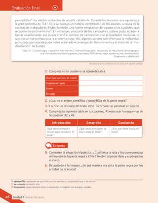 Evaluación final
1.	 Completa en tu cuaderno la siguiente tabla:
Tema (¿de qué trata el texto?)
Propósito del texto
Emisor
Receptor
2.	 ¿Cuál es el origen científico y geográfico de la peste negra?
3.	 Escribe un resumen del texto leído. Incorpora las palabras en negrita.
4.	 Completa la siguiente tabla en tu cuaderno. Puedes usar los esquemas de
las páginas 32 y 42:
Introducción Desarrollo Conclusión
¿Qué datos entrega el
emisor para introducir el
tema?
¿Qué ideas principales se
dicen sobre el tema?
¿Con qué ideas finaliza el
texto?
En grupo
5.	 Comenten la situación hipotética: ¿Cuál sería la ruta y las consecuencias
del ingreso de la peste negra a Chile? Anoten algunas ideas y expónganlas
al curso.
6.	 De acuerdo a la imagen, ¿de qué manera era vista la peste negra por los
artistas de la época?
perceptibles16
los efectos indirectos de aquella catástrofe. Durante los decenios que siguieron a
la gran epidemia de 1347-1353 se produjo un notorio incremento17
de los salarios, a causa de la
escasez de trabajadores. Hubo, también, una fuerte emigración del campo a las ciudades, que
recuperaron su dinamismo18
. En el campo, una parte de los campesinos pobres pudo acceder a
tierras abandonadas, por lo que creció el número de campesinos con propiedades medianas, lo
que dio un nuevo impulso a la economía rural. Así, algunos autores sostienen que la mortandad
provocada por la peste pudo haber acelerado el arranque del Renacimiento y el inicio de la “mo-
dernización” de Europa.
Virgili, A. “La peste negra, la epidemia más mortífera”. National Geographic. Recuperado de http://www.nationalgeogra-
phic.com.es/articulo/historia/grandes_reportajes/7280/peste_negra_epidemia_mas_mortifera.html.	
(Fragmento y adaptación)
16 perceptible: que puede ser percibido por los sentidos o comprendido por el raciocinio.
17 incremento: aumento, alza.
18 dinamismo: capacidad para hacer o emprender actividades con energía y rapidez.
Recuerda que los contenidos de los sitios web pueden cambiar.
46 Unidad 1 - Letras del terror
 