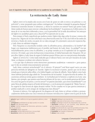 Unidad 1
La reticencia de Lady Anne
Saki
Egbert entró en la amplia sala oscura con el aire de quien no sabe si entra a un palomar o a un
polvorín1
y viene preparado para ambas contingencias2
. No habían rematado la pequeña disputa3
doméstica sostenida durante el almuerzo, y ahora la cuestión era tantear4
hasta qué punto Lady
Anne estaba de humor para renovar o abandonar las hostilidades5
. Su postura en el sillón junto a la
mesa de té era más bien elaborada y tiesa; y en la penumbra6
de la tarde decembrina7
los anteojos
de Egbert no ayudaban gran cosa a discernir8
la expresión de su cara.
Para romper el hielo superficial que pudiera existir, Egbert dijo algo sobre lo tenue y místico de
la poca luz. Alguno de los dos solía hacer esta observación entre las 4:30 y las 6:00 en las tardes de
invierno y finales de otoño; era parte de su vida conyugal. El comentario carecía de respuesta fija,
y Lady Anne no adelantó ninguna.
Don Tarquinio se encontraba tendido sobre la alfombra persa, calentándose a la lumbre9
del
hogar con majestuosa indiferencia por el posible mal humor de Lady Anne. Su pedigrí10
era tan
intachablemente persa como la alfombra, y su pelaje entraba ya en el esplendor de un segundo
invierno. El criado, que tenía inclinaciones renacentistas, lo había bautizado don Tarquinio. De ser
por ellos, Egbert y Lady Anne de seguro le habrían puesto Pelusa; pero no eran personas obstinadas.
Egbert se sirvió el té. Como nada indicaba que el silencio fuera a ser roto por iniciativa de Lady
Anne, se dispuso a realizar otro esfuerzo heroico.
—Lo que dije al almuerzo tenía intenciones puramente académicas —anunció—; pero parece
que le das un sentido innecesariamente personal.
Lady Anne continuó atrincherada11
en el silencio. El pinzón12
real llenó aquel vacío con una
perezosa melodía de Iphigénie en Tauride. Egbert la reconoció al punto, puesto que era la única
tonada que el pinzón sabía silbar, y les había llegado con fama de silbarla. Tanto Egbert como Lady
Anne habrían preferido algo salido de “Terrateniente de la Guardia”, la ópera favorita de ambos. En
cuestiones artísticas tenían gustos similares. Se inclinaban por lo honesto y explícito en el arte: una
lámina, por ejemplo, que pusiera una historia delante de los ojos, con la ayuda generosa del título.
Un corcel de guerra sin jinete y con los arreos13
en patente desorden, que entra trastabillando14
a un
patio lleno de pálidas mujeres al borde del desmayo, y con la anotación marginal de “Malas Nuevas”,
les sugería la clara lectura de algún desastre militar. No les costaba ver lo que quería comunicar y
podían explicarlo a otros amigos de inteligencias más obtusas15
.
Persistía el silencio. Por regla general, los disgustos de Lady Anne se volvían verbales y pronun-
ciadamente desbocados tras cinco minutos de mutismo introductorio. Egbert tomó la jarra de leche
1	 polvorín: lugar o edificio en el que se guarda la pólvora y otros
explosivos.
2	 contingencia: posibilidad de que algo suceda o no suceda.
3	 disputa: riña, discusión, pelea.
4	 tantear: intentar averiguar las intenciones, opiniones o cualida-
des de una persona.
5	 hostilidad: ataque, oposición.
6	 penumbra: sombra débil entre la luz y la oscuridad.
7	 decembrino: relativo al mes de diciembre.
8	 discernir: distinguir una cosa de otra.
9	 lumbre: fuego que se hace para cocinar o calentarse.
10	pedigrí: genealogía (conjunto de antepasados) de un animal.
11	 atrincherar: ponerse en una trinchera, zanja defensiva que	
permite disparar a cubierto del enemigo.
12	pinzón: ave del tamaño de un gorrión que habita en Europa y Asia.
13	arreo: conjunto de correas y adornos de las caballerías.
14	trastabillar: dar traspiés o tropezones.
15	obtuso: torpe, cerrado.
Lee el siguiente texto y desarrolla en tu cuaderno las actividades 7 a 12:
47Lenguaje y Comunicación 7º básico
 
